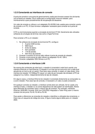 12
1.2.5 Conectando as interfaces de console
A porta de console é uma porta de gerenciamento usada para fornecer acesso fora de banda
(out-of-band) ao roteador. Ela é usada para a configuração inicial do roteador, para
monitoramento e para procedimentos de recuperação de desastres.
Um cabo de console ou rollover e um adaptador RJ-45/DB-9 são usados para conectar a porta
de console a um PC. A Cisco fornece o adaptador necessário para conectar-se à porta de
console.
O PC ou terminal precisa suportar a emulação de terminal VT100. Geralmente são utilizados
softwares de emulação de terminal, tais como o HyperTerminal.
Para conectar o PC a um roteador:
1. No software de emulação de terminal do PC, configure:
• A porta COM correta;
• 9600 baud;
• 8 bits de dados;
• Sem paridade;
• 1 bit de parada;
• Sem fluxo de controle.
2. Conecte o conector RJ-45 do cabo rollover à porta de console do roteador.
3. Conecte a outra ponta do cabo rollover ao adaptador RJ-45 / DB-9.
4. Conecte o adaptador DB-9 fêmea a um PC.
1.2.6 Conectando a interfaces LAN
Na maioria dos ambientes de rede local, o roteador é conectado à rede local usando uma
interface Ethernet ou Fast Ethernet. O roteador é um host que se comunica com a rede local
através de um hub ou de um switch. Para fazer essa conexão, é usado um cabo direto. Uma
interface de roteador 10/100BaseTX requer um cabo de par trançado não blindado (UTP) de
categoria 5 ou melhor, independentemente do tipo de roteador.
Em alguns casos, a interface Ethernet do roteador é conectada diretamente ao computador ou
a outro roteador. Para esse tipo de conexão, é necessário um cabo cruzado (crossover).
Em qualquer conexão ao roteador, a interface correta deve ser utilizada. Se for usada uma
interface errada, o roteador ou os outros dispositivos de rede podem ser danificados. Muitos
tipos diferentes de conexões usam o mesmo tipo de conector. Por exemplo, interfaces
Ethernet, ISDN BRI, Console, AUX com CSU/DSU integrados e Token Ring usam o mesmo
conector de oito pinos: RJ-45, RJ-48 ou RJ-49.
Para ajudar a diferenciar as conexões do roteador e identificar a utilização dos conectores, a
Cisco usa um esquema de código de cores. A figura mostra alguns deles para um roteador
2600.
 