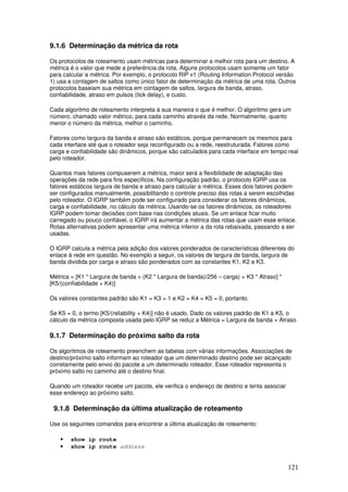 121
9.1.6 Determinação da métrica da rota
Os protocolos de roteamento usam métricas para determinar a melhor rota para um destino. A
métrica é o valor que mede a preferência da rota. Alguns protocolos usam somente um fator
para calcular a métrica. Por exemplo, o protocolo RIP v1 (Routing Information Protocol versão
1) usa a contagem de saltos como único fator de determinação da métrica de uma rota. Outros
protocolos baseiam sua métrica em contagem de saltos, largura de banda, atraso,
confiabilidade, atraso em pulsos (tick delay), e custo.
Cada algoritmo de roteamento interpreta à sua maneira o que é melhor. O algoritmo gera um
número, chamado valor métrico, para cada caminho através da rede. Normalmente, quanto
menor o número da métrica, melhor o caminho.
Fatores como largura da banda e atraso são estáticos, porque permanecem os mesmos para
cada interface até que o roteador seja reconfigurado ou a rede, reestruturada. Fatores como
carga e confiabilidade são dinâmicos, porque são calculados para cada interface em tempo real
pelo roteador.
Quantos mais fatores compuserem a métrica, maior será a flexibilidade de adaptação das
operações da rede para fins específicos. Na configuração padrão, o protocolo IGRP usa os
fatores estáticos largura de banda e atraso para calcular a métrica. Esses dois fatores podem
ser configurados manualmente, possibilitando o controle preciso das rotas a serem escolhidas
pelo roteador. O IGRP também pode ser configurado para considerar os fatores dinâmicos,
carga e confiabilidade, no cálculo da métrica. Usando-se os fatores dinâmicos, os roteadores
IGRP podem tomar decisões com base nas condições atuais. Se um enlace ficar muito
carregado ou pouco confiável, o IGRP irá aumentar a métrica das rotas que usam esse enlace.
Rotas alternativas podem apresentar uma métrica inferior a da rota rebaixada, passando a ser
usadas.
O IGRP calcula a métrica pela adição dos valores ponderados de características diferentes do
enlace à rede em questão. No exemplo a seguir, os valores de largura de banda, largura de
banda dividida por carga e atraso são ponderados com as constantes K1, K2 e K3.
Métrica = [K1 * Largura de banda + (K2 * Largura de banda)/256 – carga) + K3 * Atraso] *
[K5/(confiabilidade + K4)]
Os valores constantes padrão são K1 = K3 = 1 e K2 = K4 = K5 = 0, portanto.
Se K5 = 0, o termo [K5/(reliability + K4)] não é usado. Dado os valores padrão de K1 a K5, o
cálculo da métrica composta usada pelo IGRP se reduz a Métrica = Largura de banda + Atraso
9.1.7 Determinação do próximo salto da rota
Os algoritmos de roteamento preenchem as tabelas com várias informações. Associações de
destino/próximo salto informam ao roteador que um determinado destino pode ser alcançado
corretamente pelo envio do pacote a um determinado roteador. Esse roteador representa o
próximo salto no caminho até o destino final.
Quando um roteador recebe um pacote, ele verifica o endereço de destino e tenta associar
esse endereço ao próximo salto.
9.1.8 Determinação da última atualização de roteamento
Use os seguintes comandos para encontrar a última atualização de roteamento:
• show ip route
• show ip route address
 