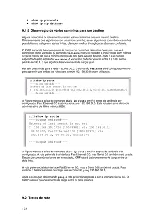 122
• show ip protocols
• show ip rip database
9.1.9 Observação de vários caminhos para um destino
Alguns protocolos de roteamento aceitam vários caminhos para um mesmo destino.
Diferentemente dos algoritmos com um único caminho, esses algoritmos com vários caminhos
possibilitam o tráfego em várias linhas, oferecem melhor throughput e são mais confiáveis.
O IGRP supporta balanceamento de carga com caminhos de custos desiguais, o que é
conhecido como variação. O comando variance instrui o roteador a incluir rotas com métrica
n vezes menor do que a mínima métrica de rota para aquele destino, onde n é o número
especificado pelo comando variance. A variável n pode ter valores entre 1 e 128, com o
padrão sendo 1, o que significa balanceamento de carga igual.
Rt1 tem duas rotas para a rede 192.168.30.0. O comando variance será configurado em Rt1,
para garantir que ambas as rotas para a rede 192.168.30.0 sejam utilizadas.
A Figura mostra a saída do comando show ip route em Rt1 antes da variância ser
configurada. Fast Ethernet 0/0 é a única rota para 192.168.30.0. Esta rota tem uma distância
administrativa de 100 e métrica 8986.
A Figura mostra a saída do comando show ip route em Rt1 depois da variância ser
configurada. A rota preferida é a interface FastEthernet 0/0, mas Serial 0/0 também será usada.
Depois do comando variance ser executado, IGRP usará balanceamento de carga entre os
dois links.
A rota preferencial é a interface FastEthernet 0/0, mas a Serial 0/0 também é usada. Para
verificar o balanceamento de carga, use o comando ping 192.168.30.1.
Após a execução do comando ping, a rota preferencial passa a ser a interface Serial 0/0. O
IGRP usará o balanceamento de carga entre os dois enlaces.
9.2 Testes de rede
 