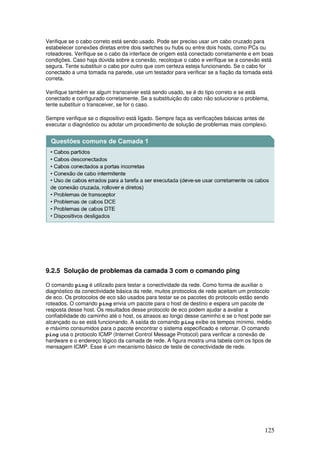 125
Verifique se o cabo correto está sendo usado. Pode ser preciso usar um cabo cruzado para
estabelecer conexões diretas entre dois switches ou hubs ou entre dois hosts, como PCs ou
roteadores. Verifique se o cabo da interface de origem está conectado corretamente e em boas
condições. Caso haja dúvida sobre a conexão, recoloque o cabo e verifique se a conexão está
segura. Tente substituir o cabo por outro que com certeza esteja funcionando. Se o cabo for
conectado a uma tomada na parede, use um testador para verificar se a fiação da tomada está
correta.
Verifique também se algum transceiver está sendo usado, se é do tipo correto e se está
conectado e configurado corretamente. Se a substituição do cabo não solucionar o problema,
tente substituir o transceiver, se for o caso.
Sempre verifique se o dispositivo está ligado. Sempre faça as verificações básicas antes de
executar o diagnóstico ou adotar um procedimento de solução de problemas mais complexo.
9.2.5 Solução de problemas da camada 3 com o comando ping
O comando ping é utilizado para testar a conectividade da rede. Como forma de auxiliar o
diagnóstico da conectividade básica da rede, muitos protocolos de rede aceitam um protocolo
de eco. Os protocolos de eco são usados para testar se os pacotes do protocolo estão sendo
roteados. O comando ping envia um pacote para o host de destino e espera um pacote de
resposta desse host. Os resultados desse protocolo de eco podem ajudar a avaliar a
confiabilidade do caminho até o host, os atrasos ao longo desse caminho e se o host pode ser
alcançado ou se está funcionando. A saída do comando ping exibe os tempos mínimo, médio
e máximo consumidos para o pacote encontrar o sistema especificado e retornar. O comando
ping usa o protocolo ICMP (Internet Control Message Protocol) para verificar a conexão de
hardware e o endereço lógico da camada de rede. A figura mostra uma tabela com os tipos de
mensagem ICMP. Esse é um mecanismo básico de teste de conectividade de rede.
 