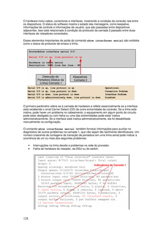 128
O hardware inclui cabos, conectores e interfaces, mostrando a condição da conexão real entre
os dispositivos. O status do software mostra o estado das mensagens, como keepalive,
informações de controle e informações de usuário, que são passadas entre dispositivos
adjacentes. Isso está relacionado à condição do protocolo da camada 2 passado entre duas
interfaces de roteadores conectados.
Esses elementos importantes da saída do comando show interfaces serial são exibidos
como o status do protocolo de enlace e linha.
O primeiro parâmetro refere-se à camada de hardware e reflete essencialmente se a interface
está recebendo o sinal Carrier Detect (CD) da outra extremidade da conexão. Se a linha está
inativa, pode haver um problema no cabeamento, o equipamento em algum ponto do circuito
pode estar desligado ou com falha ou uma das extremidades pode estar inativa
administrativamente. Se a interface está inativa administrativamente, ela foi desabilitada
manualmente na configuração.
O comando show interfaces serial também fornece informações para auxiliar no
diagnóstico de outros problemas na camada 1, que não sejam tão facilmente identificáveis. Um
número crescente de contagens de transição de portadora em uma linha serial pode indicar a
ocorrência de um ou mais dos seguintes problemas:
• Interrupções na linha devido a problemas na rede do provedor.
• Falha de hardware do roteador, da DSU ou do switch.
 