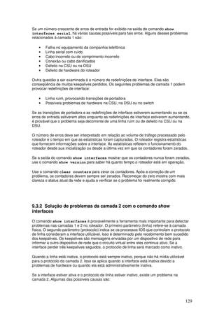 129
Se um número crescente de erros de entrada for exibido na saída do comando show
interfaces serial, há várias causas possíveis para tais erros. Alguns desses problemas
relacionados à camada 1 são:
• Falha no equipamento da companhia telefônica
• Linha serial com ruído
• Cabo incorreto ou de comprimento incorreto
• Conexão ou cabo danificados
• Defeito na CSU ou na DSU
• Defeito de hardware do roteador
Outra questão a ser examinada é o número de redefinições de interface. Elas são
conseqüência de muitos keepalives perdidos. Os seguintes problemas de camada 1 podem
provocar redefinições de interface:
• Linha ruim, provocando transições de portadora
• Possíveis problemas de hardware na CSU, na DSU ou no switch
Se as transições de portadora e as redefinições de interface estiverem aumentando ou se os
erros de entrada estiverem altos enquanto as redefinições de interface estiverem aumentando,
é provável que o problema seja decorrente de uma linha ruim ou de defeito na CSU ou na
DSU.
O número de erros deve ser interpretado em relação ao volume de tráfego processado pelo
roteador e o tempo em que as estatísticas foram capturadas. O roteador registra estatísticas
que fornecem informações sobre a interface. As estatísticas refletem o funcionamento do
roteador desde sua inicialização ou desde a última vez em que os contadores foram zerados.
Se a saída do comando show interfaces mostrar que os contadores nunca foram zerados,
use o comando show version para saber há quanto tempo o roteador está em operação.
Use o comando clear counters para zerar os contadores. Após a correção de um
problema, os contadores devem sempre ser zerados. Recomeçar do zero mostra com mais
clareza o status atual da rede e ajuda a verificar se o problema foi realmente corrigido
9.3.2 Solução de problemas da camada 2 com o comando show
interfaces
O comando show interfaces é provavelmente a ferramenta mais importante para detectar
problemas nas camadas 1 e 2 no roteador. O primeiro parâmetro (linha) refere-se à camada
física. O segundo parâmetro (protocolo) indica se os processos IOS que controlam o protocolo
de linha consideram a interface utilizável. Isso é determinado pelo recebimento bem sucedido
dos keepalives. Os keepalives são mensagens enviadas por um dispositivo de rede para
informar a outro dispositivo de rede que o circuito virtual entre eles continua ativo. Se a
interface perder três keepalives seguidos, o protocolo de linha será marcado como inativo.
Quando a linha está inativa, o protocolo está sempre inativo, porque não há mídia utilizável
para o protocolo da camada 2. Isso se aplica quando a interface está inativa devido a
problemas de hardware ou quando ela está administrativamente inativa.
Se a interface estiver ativa e o protocolo de linha estiver inativo, existe um problema na
camada 2. Algumas das possíveis causas são:
 