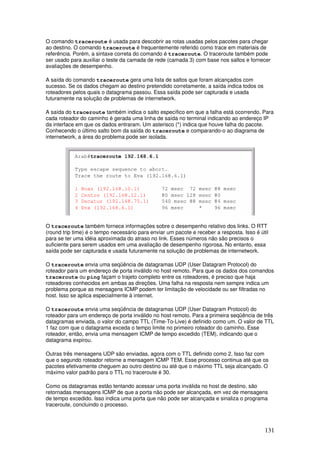 131
O comando traceroute é usada para descobrir as rotas usadas pelos pacotes para chegar
ao destino. O comando traceroute é frequentemente referido como trace em materiais de
referência. Porém, a sintaxe correta do comando é traceroute. O traceroute também pode
ser usado para auxiliar o teste da camada de rede (camada 3) com base nos saltos e fornecer
avaliações de desempenho.
A saída do comando traceroute gera uma lista de saltos que foram alcançados com
sucesso. Se os dados chegam ao destino pretendido corretamente, a saída indica todos os
roteadores pelos quais o datagrama passou. Essa saída pode ser capturada e usada
futuramente na solução de problemas de internetwork.
A saída do traceroute também indica o salto específico em que a falha está ocorrendo. Para
cada roteador do caminho é gerada uma linha de saída no terminal indicando ao endereço IP
da interface em que os dados entraram. Um asterisco (*) indica que houve falha do pacote.
Conhecendo o último salto bom da saída do traceroute e comparando-o ao diagrama de
internetwork, a área do problema pode ser isolada.
O traceroute também fornece informações sobre o desempenho relativo dos links. O RTT
(round trip time) é o tempo necessário para enviar um pacote e receber a resposta. Isso é útil
para se ter uma idéia aproximada do atraso no link. Esses números não são precisos o
suficiente para serem usados em uma avaliação de desempenho rigorosa. No entanto, essa
saída pode ser capturada e usada futuramente na solução de problemas de internetwork.
O traceroute envia uma seqüência de datagramas UDP (User Datagram Protocol) do
roteador para um endereço de porta inválido no host remoto. Para que os dados dos comandos
traceroute ou ping façam o trajeto completo entre os roteadores, é preciso que haja
roteadores conhecidos em ambas as direções. Uma falha na resposta nem sempre indica um
problema porque as mensagens ICMP podem ter limitação de velocidade ou ser filtradas no
host. Isso se aplica especialmente à internet.
O traceroute envia uma seqüência de datagramas UDP (User Datagram Protocol) do
roteador para um endereço de porta inválido no host remoto. Para a primeira seqüência de três
datagramas enviada, o valor do campo TTL (Time-To-Live) é definido como um. O valor de TTL
1 faz com que o datagrama exceda o tempo limite no primeiro roteador do caminho. Esse
roteador, então, envia uma mensagem ICMP de tempo excedido (TEM), indicando que o
datagrama expirou.
Outras três mensagens UDP são enviadas, agora com o TTL definido como 2. Isso faz com
que o segundo roteador retorne a mensagem ICMP TEM. Esse processo continua até que os
pacotes efetivamente cheguem ao outro destino ou até que o máximo TTL seja alcançado. O
máximo valor padrão para o TTL no traceroute é 30.
Como os datagramas estão tentando acessar uma porta inválida no host de destino, são
retornadas mensagens ICMP de que a porta não pode ser alcançada, em vez de mensagens
de tempo excedido. Isso indica uma porta que não pode ser alcançada e sinaliza o programa
traceroute, concluindo o processo.
 