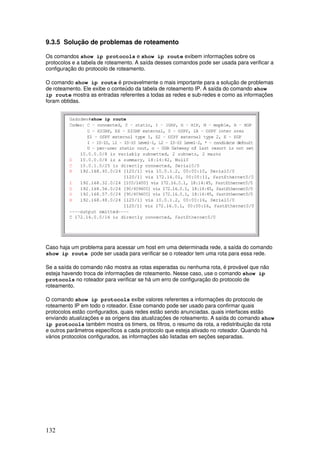 132
9.3.5 Solução de problemas de roteamento
Os comandos show ip protocols e show ip route exibem informações sobre os
protocolos e a tabela de roteamento. A saída desses comandos pode ser usada para verificar a
configuração do protocolo de roteamento.
O comando show ip route é provavelmente o mais importante para a solução de problemas
de roteamento. Ele exibe o conteúdo da tabela de roteamento IP. A saída do comando show
ip route mostra as entradas referentes a todas as redes e sub-redes e como as informações
foram obtidas.
Caso haja um problema para acessar um host em uma determinada rede, a saída do comando
show ip route pode ser usada para verificar se o roteador tem uma rota para essa rede.
Se a saída do comando não mostra as rotas esperadas ou nenhuma rota, é provável que não
esteja havendo troca de informações de roteamento. Nesse caso, use o comando show ip
protocols no roteador para verificar se há um erro de configuração do protocolo de
roteamento.
O comando show ip protocols exibe valores referentes a informações do protocolo de
roteamento IP em todo o roteador. Esse comando pode ser usado para confirmar quais
protocolos estão configurados, quais redes estão sendo anunciadas. quais interfaces estão
enviando atualizações e as origens das atualizações de roteamento. A saída do comando show
ip protocols também mostra os timers, os filtros, o resumo da rota, a redistribuição da rota
e outros parâmetros específicos a cada protocolo que esteja ativado no roteador. Quando há
vários protocolos configurados, as informações são listadas em seções separadas.
 