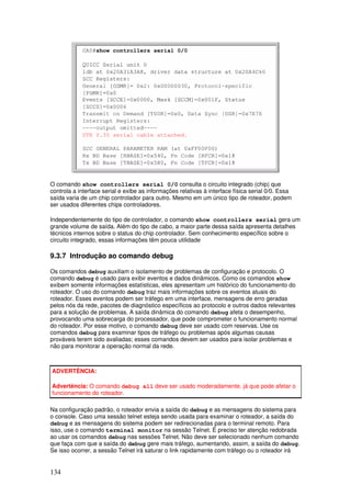 134
O comando show controllers serial 0/0 consulta o circuito integrado (chip) que
controla a interface serial e exibe as informações relativas à interface física serial 0/0. Essa
saída varia de um chip controlador para outro. Mesmo em um único tipo de roteador, podem
ser usados diferentes chips controladores.
Independentemente do tipo de controlador, o comando show controllers serial gera um
grande volume de saída. Além do tipo de cabo, a maior parte dessa saída apresenta detalhes
técnicos internos sobre o status do chip controlador. Sem conhecimento específico sobre o
circuito integrado, essas informações têm pouca utilidade
9.3.7 Introdução ao comando debug
Os comandos debug auxiliam o isolamento de problemas de configuração e protocolo. O
comando debug é usado para exibir eventos e dados dinâmicos. Como os comandos show
exibem somente informações estatísticas, eles apresentam um histórico do funcionamento do
roteador. O uso do comando debug traz mais informações sobre os eventos atuais do
roteador. Esses eventos podem ser tráfego em uma interface, mensagens de erro geradas
pelos nós da rede, pacotes de diagnóstico específicos ao protocolo e outros dados relevantes
para a solução de problemas. A saída dinâmica do comando debug afeta o desempenho,
provocando uma sobrecarga do processador, que pode comprometer o funcionamento normal
do roteador. Por esse motivo, o comando debug deve ser usado com reservas. Use os
comandos debug para examinar tipos de tráfego ou problemas após algumas causas
prováveis terem sido avaliadas; esses comandos devem ser usados para isolar problemas e
não para monitorar a operação normal da rede.
ADVERTÊNCIA:
Advertência: O comando debug all deve ser usado moderadamente, já que pode afetar o
funcionamento do roteador.
Na configuração padrão, o roteador envia a saída do debug e as mensagens do sistema para
o console. Caso uma sessão telnet esteja sendo usada para examinar o roteador, a saída do
debug e as mensagens do sistema podem ser redirecionadas para o terminal remoto. Para
isso, use o comando terminal monitor na sessão Telnet. É preciso ter atenção redobrada
ao usar os comandos debug nas sessões Telnet. Não deve ser selecionado nenhum comando
que faça com que a saída do debug gere mais tráfego, aumentando, assim, a saída do debug.
Se isso ocorrer, a sessão Telnet irá saturar o link rapidamente com tráfego ou o roteador irá
 