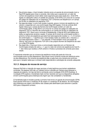 138
• Na primeira etapa, o host iniciador (cliente) envia um pacote de sincronização (com a
flag SYN ligada) para iniciar a conexão. Isto indica que o pacote tem um valor de
número de seqüência inicial válido neste segmento para esta seção de x. O bit SYN
ligado no cabeçalho indica um pedido de conexão. O bit SYN é um único bit no campo
de código do cabeçalho de um segmento TCP. O Número de Seqüência é um campo
de 32 bits no cabeçalho do segmento TCP.
• Na segunda etapa, o outro host recebe o pacote, grava o número de seqüência x do
cliente, e responde com uma confirmação (flag ACK ligada). O bit de controle ACK
ligado indica que o campo de Número de Confirmação contém um valor de
confirmação válido. A flag ACK é um único bit no campo de código do cabeçalho do
segmento TCP e o Número de confirmação é um campo de 32 bits no cabeçalho do
segmento TCP. Assim que a conexão é estabelecida, a flag de ACK será ligada para
todos os segmentos durante a seção. O campo de N úmero de confirmação contém o
próximo número de seqüência que este host está esperando receber (x + 1). O número
de confirmação x + 1 significa que o host recebeu todos os octetos até x, inclusive, e
que está esperando o byte x + 1 em seguida. O host também inicia uma seção de
retorno. Isto inclui um segmento TCP com o seu próprio Número de Seqüência de valor
y e a flag SYN ligada.
• Na etapa três, o host que iniciou a comunicação responde com um Número de
Confirmação simples de valor y + 1, que é o valor do número de seqüência do host B +
1. Isto indica que recebeu a ACK anterior e finaliza o processo de conexão para essa
seção.
É importante entender que os números de seqüência inicias são parte do início da
comunicação entre os dois dispositivos. Eles atuam como números iniciais de referência entre
os dois dispositivos. Os números de seqüência dão a cada host uma maneira de confirmar ,
para que o receptor saiba que o emissor está respondendo à solicitação de conexão adequada.
10.1.3 Ataques de recusa de serviço
Ataques DoS têm a intenção de negar serviços a hosts legítimos que tentam estabelecer
conexões. Os ataques DoS são um método comum utilizado por hackers para bloquear a
resposta do sistema. Um tipo de DoS é conhecido como inundação SYN (SYN flooding). A
inundação SYN explora o handshake triplo normal, fazendo com que os dispositivos atingidos
enviem confirmações para endereços de origem que não completam o handshake.
O handshake triplo é iniciado quando o primeiro host envia um pacote de sincronização (SYN).
Esse pacote SYN inclui o endereço IP de origem e o endereço IP de destino. As informações
dos endereços de origem e de destino são usadas pelo destinatário para devolver o pacote
ACK para o dispositivo emissor.
 