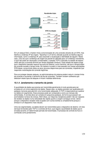 139
Em um ataque DoS, o hacker inicia a sincronização de uma conexão através de um SYN, mas
falsifica o endereço IP de origem. "Spoofing" é um termo utilizado quando se falsifica alguma
informação, como o endereço IP, para esconder a localização e identidade de alguém. Neste
caso, uma vez que o endereço da origem do pacote foi alterado para um endereço inexistente,
o qual não pode ser alcançado (unreachable), a sessão TCP é colocada no estado de espera
(wait) até que a conexão termine por tempo esgotado (timeout). Esse estado de espera exige
que o dispositivo atacado reserve recursos do sistema, como memória, até que o temporizador
da conexão exceda o tempo limite. Os hackers inundam o host atacado com essas solicitações
SYN falsas, consumindo todos os seus recursos disponíveis para as conexões, impedindo que
responda a solicitações de conexão legítimas.
Para se proteger desses ataques, os administradores do sistema podem reduzir o tempo limite
da conexão e aumentar o tamanho da fila de conexões. Também existem softwares que
detectam esses tipos de ataques e iniciam medidas defensivas.
10.1.4 Janelamento e tamanho da janela
A quantidade de dados que precisa ser transmitida geralmente é muito grande para ser
enviada em um único segmento de dados. Nesse caso, os dados precisam ser quebrados em
pedaços menores para permitir uma transmissão adequada. O TCP é responsável por quebrar
os dados em segmentos. Esse processo pode ser comparado a como as crianças são
alimentadas. A comida deve ser cortada em pequenos pedaços, de forma que possam ser
acomodados na boca da criança. Além disso, as máquinas receptoras podem não ser capazes
de receber os dados numa velocidade tão rápida quanto a origem consegue enviar, talvez
porque o dispositivo receptor está ocupado com outras tarefas ou simplesmente porque o
emissor é um dispositivo mais robusto.
Uma vez segmentados, os dados devem ser transmitidos para o dispositivo de destino. Um dos
serviços fornecidos pelo TCP é o controle de fluxo, que regula a quantidade de dados que é
enviada durante um determinado período de transmissão. O processo de controle do fluxo é
conhecido como janelamento.
 