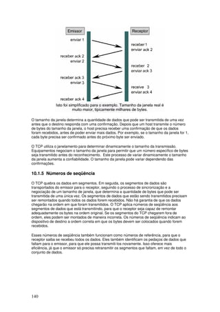 140
O tamanho da janela determina a quantidade de dados que pode ser transmitida de uma vez
antes que o destino responda com uma confirmação. Depois que um host transmite o número
de bytes do tamanho da janela, o host precisa receber uma confirmação de que os dados
foram recebidos, antes de poder enviar mais dados. Por exemplo, se o tamanho da janela for 1,
cada byte precisa ser confirmado antes do próximo byte ser enviado.
O TCP utiliza o janelamento para determinar dinamicamente o tamanho da transmissão.
Equipamentos negociam o tamanho da janela para permitir que um número específico de bytes
seja transmitido antes do reconhecimento. Este processo de variar dinamicamente o tamanho
da janela aumenta a confiabilidade. O tamanho da janela pode variar dependendo das
confirmações.
10.1.5 Números de seqüência
O TCP quebra os dados em segmentos. Em seguida, os segmentos de dados são
transportados do emissor para o receptor, seguindo o processo de sincronização e a
negociação de um tamanho de janela, que determina a quantidade de bytes que pode ser
transmitida de uma única vez. Os segmentos de dados que estão sendo transmitidos precisam
ser remontados quando todos os dados forem recebidos. Não há garantia de que os dados
chegarão na ordem em que foram transmitidos. O TCP aplica números de seqüência aos
segmentos de dados que está transmitindo, para que o receptor seja capaz de remontar
adequadamente os bytes na ordem original. Se os segmentos do TCP chegarem fora de
ordem, eles podem ser montados de maneira incorreta. Os números de seqüência indicam ao
dispositivo de destino a ordem correta em que os bytes devem ser colocados quando forem
recebidos.
Esses números de seqüência também funcionam como números de referência, para que o
receptor saiba se recebeu todos os dados. Eles também identificam os pedaços de dados que
faltam para o emissor, para que ele possa transmiti-los novamente. Isso oferece mais
eficiência, já que o emissor só precisa retransmitir os segmentos que faltam, em vez de todo o
conjunto de dados.
 