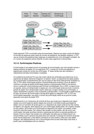 141
Cada segmento TCP é numerado antes da transmissão. Observe que após a porta de destino
no formato do segmento está a parte do número de seqüência. Na estação receptora, o TCP
usa os números de seqüência para reagrupar os segmentos em uma mensagem completa. Se
um número de seqüência estiver faltando na série, esse segmento é retransmitido.
10.1.6 Confirmações Positivas
A confirmação é uma etapa comum no processo de sincronização, que inclui janelas móveis e
seqüenciamento de dados. Em um segmento TCP, o campo do número de seqüência é
seguido pelo campo do número de confirmação. É nesse campo que são indicados o
rastreamento de bytes transmitidos e recebidos.
Um problema do protocolo IP é que não existe método de verificação para determinar se os
segmentos de dados realmente chegaram no destino. Assim, os segmentos de dados podem
ser encaminhados constantemente sem que se saiba se eles foram efetivamente recebidos ou
não. O TCP utiliza confirmação positiva e retransmissão para controlar o fluxo de dados e
confirmar a entrega de dados.Confirmação positiva e retransmissão (PAR) é uma técnica
comum usada por muitos protocolos para fornecer confiabilidade. Com a PAR, a origem envia
um pacote, aciona um temporizador e espera por uma confirmação antes de enviar o próximo
pacote da seção. Se o temporizador expirar antes que a origem receba uma confirmação, a
origem retransmite o pacote e inicia novamente o temporizador. A confirmação é obtida através
do valor do Número de Confirmação e da flag ACK ligada no cabeçalho TCP. O TCP usa
confirmações esperadas, nas quais o número da confirmação refere-se ao próximo octeto
esperado como parte da seção TCP.
O janelamento é um mecanismo de controle de fluxo que exige que o dispositivo de origem
receba uma confirmação do destino depois de transmitir uma determinada quantidade de
dados. Com um tamanho de janela igual a 3, o dispositivo de origem pode enviar três octetos
ao destino. Em seguida, deve esperar por uma confirmação destes bytes. Se o destino receber
os três octetos, ele enviará uma confirmação ao dispositivo de origem, que poderá, então,
transmitir mais três octetos. Se o destino não receber os três octetos, ele não envia uma
confirmação. Isto pode acontecer devido a sobrecarga de buffers ou pacotes perdidos em
trânsito. Como a origem não recebe uma notificação, ela sabe que os octetos devem ser
retransmitidos e que o tamanho da janela deve ser reduzido. A redução do tamanho da janela
provê menos bytes para o host destino processar em seus buffers, antes que mais dados
cheguem. Isto efetivamente faz com a comunicação entre os dois hosts fique mais lenta, e
provê maior confiabilidade entre os mesmos
 