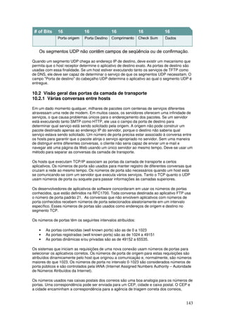 143
Quando um segmento UDP chega ao endereço IP de destino, deve existir um mecanismo que
permita que o host receptor determine o aplicativo de destino exato. As portas de destino são
usadas com essa finalidade. Se um host estiver executando tanto os serviços de TFTP como
de DNS, ele deve ser capaz de determinar o serviço de que os segmentos UDP necessitam. O
campo "Porta de destino" do cabeçalho UDP determina o aplicativo ao qual o segmento UDP é
entregue.
10.2 Visão geral das portas da camada de transporte
10.2.1 Várias conversas entre hosts
Em um dado momento qualquer, milhares de pacotes com centenas de serviços diferentes
atravessam uma rede de modem. Em muitos casos, os servidores oferecem uma infinidade de
serviços, o que causa problemas únicos para o endereçamento dos pacotes. Se um servidor
está executando tanto SMTP como HTTP, ele usa o campo da porta de destino para
determinar qual serviço está sendo solicitado pela origem. A origem não pode construir um
pacote destinado apenas ao endereço IP do servidor, porque o destino não saberia qual
serviço estava sendo solicitado. Um número de porta precisa estar associado à conversa entre
os hosts para garantir que o pacote atinja o serviço apropriado no servidor. Sem uma maneira
de distinguir entre diferentes conversas, o cliente não seria capaz de enviar um e-mail e
navegar até uma página da Web usando um único servidor ao mesmo tempo. Deve-se usar um
método para separar as conversas da camada de transporte.
Os hosts que executam TCP/IP associam as portas da camada de transporte a certos
aplicativos. Os números de porta são usados para manter registro de diferentes conversas que
cruzam a rede ao mesmo tempo. Os números de porta são necessários quando um host está
se comunicando-se com um servidor que executa vários serviços. Tanto o TCP quanto o UDP
usam números de porta ou soquete para passar informações às camadas superiores.
Os desenvolvedores de aplicativos de software concordaram em usar os números de portas
conhecidos, que estão definidos na RFC1700. Toda conversa destinada ao aplicativo FTP usa
o número de porta padrão 21. As conversas que não envolvem aplicativos com números de
porta conhecidos recebem números de porta selecionados aleatoriamente em um intervalo
específico. Esses números de portas são usados como endereços de origem e destino no
segmento TCP.
Os números de portas têm os seguintes intervalos atribuídos:
• As portas conhecidas (well known ports) são as de 0 a 1023
• As portas registradas (well known ports) são as de 1024 a 49151
• As portas dinâmicas e/ou privadas são as de 49152 a 65535.
Os sistemas que iniciam as requisições de uma nova conexão usam números de portas para
selecionar os aplicativos corretos. Os números de porta de origem para estas requisições são
atribuídos dinamicamente pelo host que originou a comunicação e, normalmente, são números
maiores do que 1023. Os números de porta no intervalo 0-1023 são considerados números de
porta públicos e são controlados pela IANA (Internet Assigned Numbers Authority – Autoridade
de Números Atribuídos da Internet).
Os números usados nas caixas postais dos correios são uma boa analogia para os números de
portas. Uma correspondência pode ser enviada para um CEP, cidade e caixa postal. O CEP e
a cidade encaminham a correspondência para a agência de triagem correta dos correios,
 