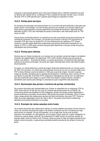 144
enquanto a caixa postal garante que o item será entregue para o indivíduo específico ao qual
se destina. Da mesma forma, o endereço IP leva o pacote ao servidor correto, mas o número
de porta TCP ou UDP garante que o pacote seja entregue ao aplicativo correto.
10.2.2 Portas para serviços
Os serviços em execução nos hosts precisam ter um número de porta atribuído a eles para que
possa ocorrer comunicação. Um host remoto que tente se conectar a um serviço espera que
esse serviço use protocolos e portas específicos da camada de transporte. Algumas portas,
definidas na RFC 1700, são chamadas de portas conhecidas e são reservadas tanto no TCP
como no UDP.
Essas portas conhecidas definem os aplicativos que são executados acima dos protocolos da
camada de transporte. Por exemplo, um servidor que execute o serviço FTP encaminha as
conexões TCP que usam as portas 20 e 21 dos clientes para seu aplicativo FTP. Dessa
maneira, o servidor pode determinar exatamente qual serviço está sendo solicitado por um
cliente. O TCP e o UDP usam números de porta para determinar o serviço correto ao qual as
solicitações são encaminhadas
10.2.3 Portas para clientes
Sempre que um cliente conecta-se a um serviço em um servidor, portas de origem e de destino
precisam ser especificadas. Os segmentos TCP e UDP contêm campos para as portas de
origem e de destino. As portas de destino, ou portas de serviços, normalmente são definidas
usando-se as portas conhecidas. As portas de origem definidas pelo cliente são determinadas
dinamicamente.
Em geral, um cliente determina a porta de origem atribuindo aleatoriamente um número acima
de 1023. Por exemplo, um cliente que está tentando comunicar-se com um servidor Web usa o
TCP e atribui 80 para a porta de destino e 1045 para a porta de origem. Quando o pacote
chega ao servidor, ele passa para a camada de transporte e, finalmente, para o serviço HTTP,
que opera na porta 80. O servidor HTTP responde à solicitação do cliente com um segmento
que usa a porta 80 como origem e a porta 1045 como destino. Dessa maneira, clientes e
servidores usam portas para distinguir o processo ao qual o segmento está associado.
10.2.4 Numeração das portas e números de portas conhecidos
Os números de portas são representados por 2 bytes no cabeçalho de um segmento TCP ou
UDP. Esse valor de 16 bits faz com que os números das portas variem de 0 a 65535. Os
números de portas são divididos em três categorias: portas conhecidas, portas registradas e
portas dinâmicas ou privadas. As primeiras 1023 portas são portas conhecidas. Como o nome
indica, essas portas são usadas para serviços de rede conhecidos, tais como FTP, Telnet ou
DNS. As portas registradas variam de 1024 a 49151. As portas entre 49152 e 65535 são
definidas como portas dinâmicas ou privadas
10.2.5 Exemplo de várias sessões entre hosts
Os números de portas são usados para rastrear as várias sessões que podem ocorrer entre os
hosts. Os números de portas de origem e de destino combinam-se com o endereço de rede
para formar um soquete. Um par de soquetes, um em cada host, forma uma conexão
exclusiva. Por exemplo, um host pode ter uma conexão Telnet, porta 23, e estar navegando na
Internet ao mesmo tempo, porta 80. Os endereços IP e MAC seriam os mesmos, porque os
pacotes estão vindo do mesmo host. Portanto, cada conversa no lado da origem precisa do seu
próprio número de porta, e cada serviço solicitado também precisa de seu próprio número de
porta.
 