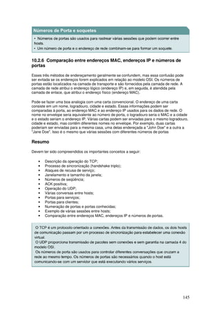 145
10.2.6 Comparação entre endereços MAC, endereços IP e números de
portas
Esses três métodos de endereçamento geralmente se confundem, mas essa confusão pode
ser evitada se os endereços forem explicados em relação ao modelo OSI. Os números de
portas estão localizados na camada de transporte e são fornecidos pela camada de rede. A
camada de rede atribui o endereço lógico (endereço IP) e, em seguida, é atendida pela
camada de enlace, que atribui o endereço físico (endereço MAC).
Pode-se fazer uma boa analogia com uma carta convencional. O endereço de uma carta
consiste em um nome, logradouro, cidade e estado. Essas informações podem ser
comparadas à porta, ao endereço MAC e ao endereço IP usados para os dados de rede. O
nome no envelope seria equivalente ao número de porta, o logradouro seria o MAC e a cidade
e o estado seriam o endereço IP. Várias cartas podem ser enviadas para o mesmo logradouro,
cidade e estado, mas contêm diferentes nomes no envelope. Por exemplo, duas cartas
poderiam ser enviadas para a mesma casa, uma delas endereçada a "John Doe" e a outra a
"Jane Doe". Isso é o mesmo que várias sessões com diferentes números de portas
Resumo
Devem ter sido compreendidos os importantes conceitos a seguir:
• Descrição da operação do TCP;
• Processo de sincronização (handshake triplo);
• Ataques de recusa de serviço;
• Janelamento e tamanho da janela;
• Números de seqüência;
• ACK positiva;
• Operação do UDP;
• Várias conversas entre hosts;
• Portas para serviços;
• Portas para clientes;
• Numeração de portas e portas conhecidas;
• Exemplo de várias sessões entre hosts;
• Comparação entre endereços MAC, endereços IP e números de portas.
 