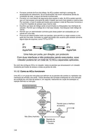 148
• Fornecer controle de fluxo de tráfego. As ACLs podem restringir a entrega de
atualizações de roteamento. Se as atualizações não forem necessárias devido às
condições da rede, a largura de banda é preservada.
• Fornecer um nível básico de segurança para acesso à rede. As ACLs podem permitir
que um host acesse uma parte da rede e impedir que outro host acesse a mesma área.
Por exemplo, o host A recebe permissão para acessar a rede de Recursos Humanos e
o host B é impedido de acessar essa mesma rede.
• Escolher que tipos de tráfego serão encaminhados ou bloqueados nas interfaces do
roteador. Permitir que o tráfego de e-mail seja roteado, mas bloquear todo tráfego de
Telnet.
• Permitir que um administrador controle quais áreas podem ser acessadas por um
cliente em uma rede.
• Procurar por determinados hosts nos pacotes, para permitir ou negar acesso a uma
parte de uma rede. Conceder ou negar permissão aos usuários para acessar somente
alguns tipos de arquivos, como FTP ou HTTP.
Se você não configurar ACLs no roteador, todos os pacotes que atravessarem um roteador
receberão permissão de acesso a todas as partes da rede.
11.1.2 Como as ACLs funcionam
Uma ACL é um grupo de instruções que definem se os pacotes são aceitos ou rejeitados nas
interfaces de entrada e de saída. Essas decisões são tomadas analisando-se uma instrução
de condição de uma lista de acesso e, em seguida, realizando-se a ação de aceitação ou
rejeição definida na instrução.
 
