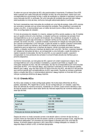 149
A ordem em que as instruções da ACL são posicionadas é importante. O software Cisco IOS
testa o pacote com cada instrução de condição na lista, de cima para baixo. Assim que uma
correspondência é encontrada na lista, a ação de aceitação ou rejeição é realizada e nenhuma
outra instrução da ACL é verificada. Se uma instrução de condição que permite todo tráfego
está localizada no início da lista, nenhuma instrução adicionada abaixo é verificada.
Se forem necessárias mais instruções de condição em uma lista de acesso, toda a ACL precisa
ser excluída e recriada com as novas instruções de condição. Para simplificar o processo de
revisar uma ACL, é recomendável usar um editor de texto (como o Bloco de Notas) e colar a
ACL na configuração do roteador.
O início do processo do roteador é o mesmo, estejam as ACLs sendo usadas ou não. À medida
que um quadro entra em uma interface, o roteador verifica se o endereço da camada 2 tem
correspondência ou se é um quadro de broadcast. Se o endereço do quadro for aceito, as
informações do quadro são removidas e o roteador verifica se há uma ACL na interface de
entrada. Se existe uma ACL, o pacote é testado novamente em relação às instruções da lista.
Se o pacote corresponde a uma instrução, a ação de aceitar ou rejeitar o pacote é executada.
Se o pacote é aceito na interface, ele é testado em relação às entradas da tabela de
roteamento para se determinar a interface de destino, sendo comutado para essa interface.
Depois, o roteador verifica se a interface de destino tem uma ACL. Se tiver, o pacote é testado
em relação às instruções da lista e, se corresponder a uma instrução, a ação de aceitar ou
rejeitar o pacote é executada. Se não há uma ACL ou se o pacote é aceito, o pacote é
encapsulado no novo protocolo da camada 2 e encaminhado através da interface para o
próximo dispositivo.
Conforme mencionado, as instruções da ACL operam em ordem seqüencial e lógica. Se a
correspondência com uma condição é verdadeira, o pacote é permitido ou negado e as
instruções restantes da ACL não são verificadas. Se não há correspondência em nenhuma das
instruções da ACL, uma instrução deny any implícita é colocada no final da lista por padrão.
Mesmo que o deny any não seja visível na última linha de uma ACL, ele está lá e não permite
que nenhum pacote sem correspondência na ACL seja aceito. Quando se começa a aprender
sobre a criação das ACLs, é recomendável adicionar o deny implícito no final das ACLs, para
reforçar a presença dinâmica do deny implícito.
11.1.3 Criando ACLs
As ACLs são criadas no modo configuração global. Há muitos tipos diferentes de ACLs:
padrão, estendido, IPX, AppleTalk e outros. Ao ser configurada em um roteador, cada ACL
deve ser definida de maneira exclusiva, recebendo um número. Esse número identifica o tipo
de lista de acesso criado e deve estar dentro do intervalo específico de números válidos para
esse tipo de lista.
Depois de entrar no modo comando correto e de decidir sobre o número do tipo da lista, o
usuário insere as instruções da lista de acesso usando a comando access-list, seguida dos
parâmetros adequados. Um processo em duas etapas é utilizado para criar uma lista de
acesso. A primeira etapa é escrever a ACL para filtrar o tráfego desejado no roteador. A
segunda etapa é atribuir a ACL à interface apropriada.
 