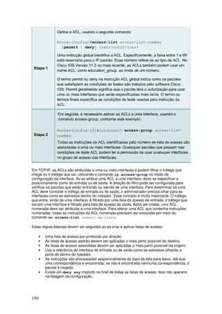 150
Em TCP/IP, as ACLs são atribuídas a uma ou mais interfaces e podem filtrar o tráfego que
chega ou o tráfego que sai, utilizando o comando ip access-group no modo de
configuração da interface. Ao se atribuir uma ACL a uma interface, deve-se especificar o
posicionamento como de entrada ou de saída. A direção do filtro pode ser configurada para
verificar os pacotes que estão entrando ou saindo de uma interface. Para determinar se uma
ACL deve controlar o tráfego de entrada ou de saída, o administrador precisa olhar para as
interfaces como se estivesse dentro do roteador. Esse conceito é muito importante. O tráfego
que entra, vindo de uma interface, é filtrado por uma lista de acesso de entrada; o tráfego que
sai por uma interface é filtrado pela lista de acesso de saída. Após ser criada, uma ACL
numerada deve ser atribuída a uma interface. Para alterar uma ACL que contenha instruções
numeradas, todas as instruções da ACL numerada precisam ser excluídas por meio do
comando no access-list número-da-lista.
Estas regras básicas devem ser seguidas ao se criar e aplicar listas de acesso:
• Uma lista de acesso por protocolo por direção.
• As listas de acesso padrão devem ser aplicadas o mais perto possível do destino.
• As listas de acesso estendidas devem ser aplicadas o mais perto possível da origem.
• Use a referência de interface de entrada ou de saída como se estivesse olhando a
porta de dentro do roteador.
• As instruções são processadas seqüencialmente do topo da lista para baixo, até que
uma correspondência é encontrada; se não é encontrada nenhuma correspondência, o
pacote é negado.
• Existe um deny any implícito no final de todas as listas de acesso. Isso não aparece
na listagem da configuração.
 
