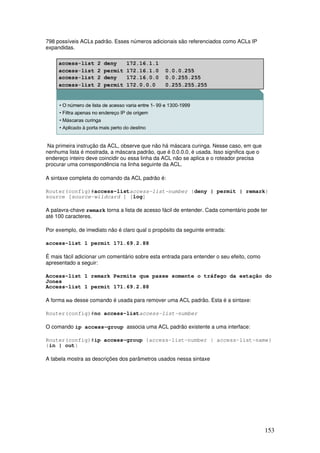 153
798 possíveis ACLs padrão. Esses números adicionais são referenciados como ACLs IP
expandidas.
Na primeira instrução da ACL, observe que não há máscara curinga. Nesse caso, em que
nenhuma lista é mostrada, a máscara padrão, que é 0.0.0.0, é usada. Isso significa que o
endereço inteiro deve coincidir ou essa linha da ACL não se aplica e o roteador precisa
procurar uma correspondência na linha seguinte da ACL.
A sintaxe completa do comando da ACL padrão é:
Router(config)#access-listaccess-list-number {deny | permit | remark}
source [source-wildcard ] [log]
A palavra-chave remark torna a lista de acesso fácil de entender. Cada comentário pode ter
até 100 caracteres.
Por exemplo, de imediato não é claro qual o propósito da seguinte entrada:
access-list 1 permit 171.69.2.88
É mais fácil adicionar um comentário sobre esta entrada para entender o seu efeito, como
apresentado a seguir:
Access-list 1 remark Permite que passe somente o tráfego da estação do
Jones
Access-list 1 permit 171.69.2.88
A forma no desse comando é usada para remover uma ACL padrão. Esta é a sintaxe:
Router(config)#no access-listaccess-list-number
O comando ip access-group associa uma ACL padrão existente a uma interface:
Router(config)#ip access-group {access-list-number | access-list-name}
{in | out}
A tabela mostra as descrições dos parâmetros usados nessa sintaxe
 
