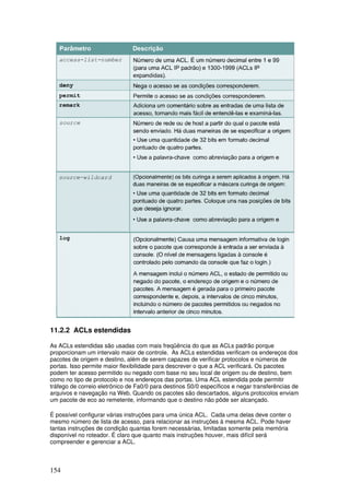 154
11.2.2 ACLs estendidas
As ACLs estendidas são usadas com mais freqüência do que as ACLs padrão porque
proporcionam um intervalo maior de controle. As ACLs estendidas verificam os endereços dos
pacotes de origem e destino, além de serem capazes de verificar protocolos e números de
portas. Isso permite maior flexibilidade para descrever o que a ACL verificará. Os pacotes
podem ter acesso permitido ou negado com base no seu local de origem ou de destino, bem
como no tipo de protocolo e nos endereços das portas. Uma ACL estendida pode permitir
tráfego de correio eletrônico de Fa0/0 para destinos S0/0 específicos e negar transferências de
arquivos e navegação na Web. Quando os pacotes são descartados, alguns protocolos enviam
um pacote de eco ao remetente, informando que o destino não pôde ser alcançado.
É possível configurar várias instruções para uma única ACL. Cada uma delas deve conter o
mesmo número de lista de acesso, para relacionar as instruções à mesma ACL. Pode haver
tantas instruções de condição quantas forem necessárias, limitadas somente pela memória
disponível no roteador. É claro que quanto mais instruções houver, mais difícil será
compreender e gerenciar a ACL.
 