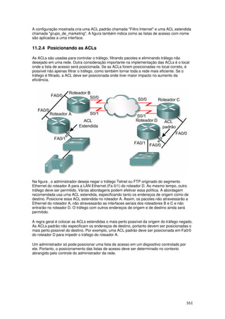 161
A configuração mostrada cria uma ACL padrão chamada "Filtro Internet" e uma ACL estendida
chamada "grupo_de_marketing". A figura também indica como as listas de acesso com nome
são aplicadas a uma interface.
11.2.4 Posicionando as ACLs
As ACLs são usadas para controlar o tráfego, filtrando pacotes e eliminando tráfego não
desejado em uma rede. Outra consideração importante na implementação das ACLs é o local
onde a lista de acesso será posicionada. Se as ACLs forem posicionadas no local correto, é
possível não apenas filtrar o tráfego, como também tornar toda a rede mais eficiente. Se o
tráfego é filtrado, a ACL deve ser posicionada onde tiver maior impacto no aumento da
eficiência.
Na figura , o administrador deseja negar o tráfego Telnet ou FTP originado do segmento
Ethernet do roteador A para a LAN Ethernet (Fa 0/1) do roteador D. Ao mesmo tempo, outro
tráfego deve ser permitido. Várias abordagens podem efetivar essa política. A abordagem
recomendada usa uma ACL estendida, especificando tanto os endereços de origem como de
destino. Posicione essa ACL estendida no roteador A. Assim, os pacotes não atravessarão a
Ethernet do roteador A, não atravessarão as interfaces seriais dos roteadores B e C e não
entrarão no roteador D. O tráfego com outros endereços de origem e de destino ainda será
permitido.
A regra geral é colocar as ACLs estendidas o mais perto possível da origem do tráfego negado.
As ACLs padrão não especificam os endereços de destino, portanto devem ser posicionadas o
mais perto possível do destino. Por exemplo, uma ACL padrão deve ser posicionada em Fa0/0
do roteador D para impedir o tráfego do roteador A.
Um administrador só pode posicionar uma lista de acesso em um dispositivo controlado por
ele. Portanto, o posicionamento das listas de acesso deve ser determinado no contexto
abrangido pelo controle do administrador da rede.
 