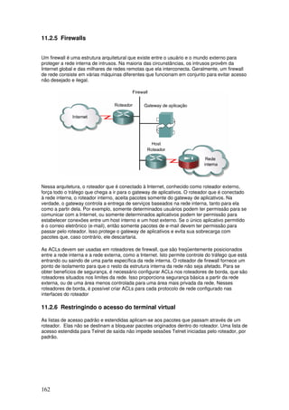 162
11.2.5 Firewalls
Um firewall é uma estrutura arquitetural que existe entre o usuário e o mundo externo para
proteger a rede interna de intrusos. Na maioria das circunstâncias, os intrusos provêm da
Internet global e das milhares de redes remotas que ela interconecta. Geralmente, um firewall
de rede consiste em várias máquinas diferentes que funcionam em conjunto para evitar acesso
não desejado e ilegal.
Nessa arquitetura, o roteador que é conectado à Internet, conhecido como roteador externo,
força todo o tráfego que chega a ir para o gateway de aplicativos. O roteador que é conectado
à rede interna, o roteador interno, aceita pacotes somente do gateway de aplicativos. Na
verdade, o gateway controla a entrega de serviços baseados na rede interna, tanto para ela
como a partir dela. Por exemplo, somente determinados usuários podem ter permissão para se
comunicar com a Internet, ou somente determinados aplicativos podem ter permissão para
estabelecer conexões entre um host interno e um host externo. Se o único aplicativo permitido
é o correio eletrônico (e-mail), então somente pacotes de e-mail devem ter permissão para
passar pelo roteador. Isso protege o gateway de aplicativos e evita sua sobrecarga com
pacotes que, caso contrário, ele descartaria.
As ACLs devem ser usadas em roteadores de firewall, que são freqüentemente posicionados
entre a rede interna e a rede externa, como a Internet. Isto permite controle do tráfego que está
entrando ou saindo de uma parte específica da rede interna. O roteador de firewall fornece um
ponto de isolamento para que o resto da estrutura interna da rede não seja afetado. Para se
obter benefícios de segurança, é necessário configurar ACLs nos roteadores de borda, que são
roteadores situados nos limites da rede. Isso proporciona segurança básica a partir da rede
externa, ou de uma área menos controlada para uma área mais privada da rede. Nesses
roteadores de borda, é possível criar ACLs para cada protocolo de rede configurado nas
interfaces do roteador
11.2.6 Restringindo o acesso do terminal virtual
As listas de acesso padrão e estendidas aplicam-se aos pacotes que passam através de um
roteador. Elas não se destinam a bloquear pacotes originados dentro do roteador. Uma lista de
acesso estendida para Telnet de saída não impede sessões Telnet iniciadas pelo roteador, por
padrão.
 