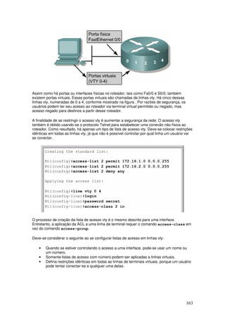 163
Assim como há portas ou interfaces físicas no roteador, tais como Fa0/0 e S0/0, também
existem portas virtuais. Essas portas virtuais são chamadas de linhas vty. Há cinco dessas
linhas vty, numeradas de 0 a 4, conforme mostrado na figura . Por razões de segurança, os
usuários podem ter seu acesso ao roteador via terminal virtual permitido ou negado, mas
acesso negado para destinos a partir desse roteador.
A finalidade de se restringir o acesso vty é aumentar a segurança da rede. O acesso vty
também é obtido usando-se o protocolo Telnet para estabelecer uma conexão não física ao
roteador. Como resultado, há apenas um tipo de lista de acesso vty. Deve-se colocar restrições
idênticas em todas as linhas vty, já que não é possível controlar por qual linha um usuário vai
se conectar.
O processo de criação da lista de acesso vty é o mesmo descrito para uma interface.
Entretanto, a aplicação da ACL a uma linha de terminal requer o comando access-class em
vez do comando access-group.
Deve-se considerar o seguinte ao se configurar listas de acesso em linhas vty:
• Quando se estiver controlando o acesso a uma interface, pode-se usar um nome ou
um número.
• Somente listas de acesso com número podem ser aplicadas a linhas virtuais.
• Defina restrições idênticas em todas as linhas de terminais virtuais, porque um usuário
pode tentar conectar-se a qualquer uma delas.
 