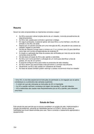164
Resumo
Devem ter sido compreendidos os importantes conceitos a seguir:
• As ACLs executam várias funções dentro de um roteador, incluindo procedimentos de
segurança/acesso.
• As ACLs são usadas para controlar e gerenciar o tráfego.
• Em alguns protocolos, é possível aplicar até duas ACLs a uma interface: uma ACL de
entrada e uma ACL de saída.
• Depois que um pacote coincide com uma instrução da ACL, ele pode ter seu acesso ao
roteador negado ou permitido.
• Os bits da máscara curinga usam o número um (1) e o número zero (0) para identificar
como lidar com os bits correspondentes do endereço IP.
• A criação e a aplicação das listas de acesso são verificadas por meio do uso de vários
comandos show do IOS.
• Os dois tipos principais de ACLs são: padrão e estendida.
• As ACLs com nome permitem a utilização de um nome para identificar a lista de
acesso, em vez de um número.
• É possível configurar ACLs para todos os protocolos de rede roteados.
• As ACLs devem ser posicionadas onde permitirem o controle mais eficiente.
• Geralmente, as ACLs são usadas em roteadores de firewall.
• As listas de acesso também podem restringir o acesso via terminal virtual ao roteador
Estudo de Caso
Este estudo de caso permite que os alunos completem um projeto de rede, implementação e
solução de problemas, utilizando as habilidades ganhas no CCNA 2. Alunos usarão as
habilidades que foram desenvolvidas para usar, fazer e conectar o cabeamento appropriado a
equipamentos
 