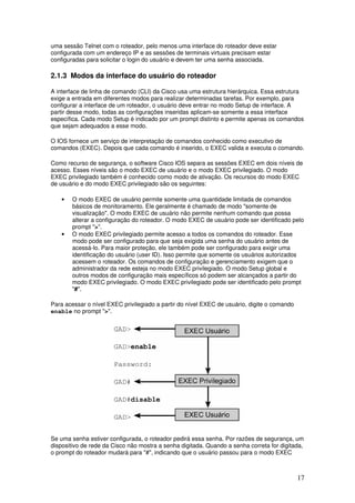 17
uma sessão Telnet com o roteador, pelo menos uma interface do roteador deve estar
configurada com um endereço IP e as sessões de terminais virtuais precisam estar
configuradas para solicitar o login do usuário e devem ter uma senha associada.
2.1.3 Modos da interface do usuário do roteador
A interface de linha de comando (CLI) da Cisco usa uma estrutura hierárquica. Essa estrutura
exige a entrada em diferentes modos para realizar determinadas tarefas. Por exemplo, para
configurar a interface de um roteador, o usuário deve entrar no modo Setup de interface. A
partir desse modo, todas as configurações inseridas aplicam-se somente a essa interface
específica. Cada modo Setup é indicado por um prompt distinto e permite apenas os comandos
que sejam adequados a esse modo.
O IOS fornece um serviço de interpretação de comandos conhecido como executivo de
comandos (EXEC). Depois que cada comando é inserido, o EXEC valida e executa o comando.
Como recurso de segurança, o software Cisco IOS separa as sessões EXEC em dois níveis de
acesso. Esses níveis são o modo EXEC de usuário e o modo EXEC privilegiado. O modo
EXEC privilegiado também é conhecido como modo de ativação. Os recursos do modo EXEC
de usuário e do modo EXEC privilegiado são os seguintes:
• O modo EXEC de usuário permite somente uma quantidade limitada de comandos
básicos de monitoramento. Ele geralmente é chamado de modo "somente de
visualização". O modo EXEC de usuário não permite nenhum comando que possa
alterar a configuração do roteador. O modo EXEC de usuário pode ser identificado pelo
prompt ">".
• O modo EXEC privilegiado permite acesso a todos os comandos do roteador. Esse
modo pode ser configurado para que seja exigida uma senha do usuário antes de
acessá-lo. Para maior proteção, ele também pode ser configurado para exigir uma
identificação do usuário (user ID). Isso permite que somente os usuários autorizados
acessem o roteador. Os comandos de configuração e gerenciamento exigem que o
administrador da rede esteja no modo EXEC privilegiado. O modo Setup global e
outros modos de configuração mais específicos só podem ser alcançados a partir do
modo EXEC privilegiado. O modo EXEC privilegiado pode ser identificado pelo prompt
"#".
Para acessar o nível EXEC privilegiado a partir do nível EXEC de usuário, digite o comando
enable no prompt ">".
Se uma senha estiver configurada, o roteador pedirá essa senha. Por razões de segurança, um
dispositivo de rede da Cisco não mostra a senha digitada. Quando a senha correta for digitada,
o prompt do roteador mudará para "#", indicando que o usuário passou para o modo EXEC
 