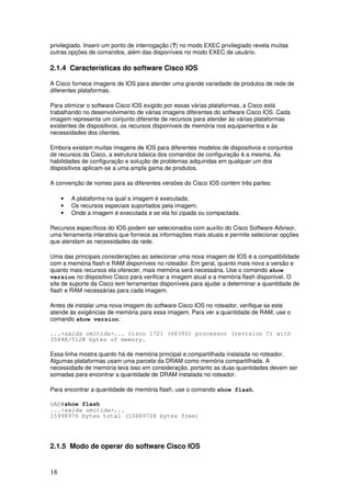 18
privilegiado. Inserir um ponto de interrogação (?) no modo EXEC privilegiado revela muitas
outras opções de comandos, além das disponíveis no modo EXEC de usuário.
2.1.4 Características do software Cisco IOS
A Cisco fornece imagens de IOS para atender uma grande variedade de produtos de rede de
diferentes plataformas.
Para otimizar o software Cisco IOS exigido por essas várias plataformas, a Cisco está
trabalhando no desenvolvimento de várias imagens diferentes do software Cisco IOS. Cada
imagem representa um conjunto diferente de recursos para atender às várias plataformas
existentes de dispositivos, os recursos disponíveis de memória nos equipamentos e às
necessidades dos clientes.
Embora existam muitas imagens de IOS para diferentes modelos de dispositivos e conjuntos
de recursos da Cisco, a estrutura básica dos comandos de configuração é a mesma. As
habilidades de configuração e solução de problemas adquiridas em qualquer um dos
dispositivos aplicam-se a uma ampla gama de produtos.
A convenção de nomes para as diferentes versões do Cisco IOS contém três partes:
• A plataforma na qual a imagem é executada;
• Os recursos especiais suportados pela imagem;
• Onde a imagem é executada e se ela foi zipada ou compactada.
Recursos específicos do IOS podem ser selecionados com auxílio do Cisco Software Advisor,
uma ferramenta interativa que fornece as informações mais atuais e permite selecionar opções
que atendam as necessidades da rede.
Uma das principais considerações ao selecionar uma nova imagem de IOS é a compatibilidade
com a memória flash e RAM disponíveis no roteador. Em geral, quanto mais nova a versão e
quanto mais recursos ela oferecer, mais memória será necessária. Use o comando show
version no dispositivo Cisco para verificar a imagem atual e a memória flash disponível. O
site de suporte da Cisco tem ferramentas disponíveis para ajudar a determinar a quantidade de
flash e RAM necessárias para cada imagem.
Antes de instalar uma nova imagem do software Cisco IOS no roteador, verifique se este
atende às exigências de memória para essa imagem. Para ver a quantidade de RAM, use o
comando show version:
...<saída omitida>... cisco 1721 (68380) processor (revision C) with
3584K/512K bytes of memory.
Essa linha mostra quanto há de memória principal e compartilhada instalada no roteador.
Algumas plataformas usam uma parcela da DRAM como memória compartilhada. A
necessidade de memória leva isso em consideração, portanto as duas quantidades devem ser
somadas para encontrar a quantidade de DRAM instalada no roteador.
Para encontrar a quantidade de memória flash, use o comando show flash.
GAD#show flash
...<saída omitida>...
15998976 bytes total (10889728 bytes free)
2.1.5 Modo de operar do software Cisco IOS
 