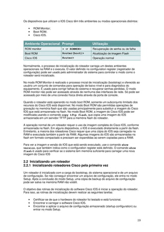 19
Os dispositivos que utilizam o IOS Cisco têm três ambientes ou modos operacionais distintos:
• ROM Monitor;
• Boot ROM;
• Cisco IOS.
Normalmente, o processo de inicialização do roteador carrega um destes ambientes
operacionais na RAM e o executa. O valor definido no configuration register (registrador de
configuração) pode ser usado pelo administrador do sistema para controlar o modo como o
roteador será inicializado.
No modo ROM Monitor é realizado o processo inicial de inicialização (bootstrap) e oferecido ao
usuário um conjunto de comandos para operação de baixo nível e para diagnóstico do
equipamento. É usado para corrigir falhas do sistema e recuperar senhas perdidas. O modo
ROM monitor não pode ser acessado através de nenhuma das interfaces de rede. Só pode ser
acessado por meio de uma conexão física direta através da porta de console.
Quando o roteador está operando no modo boot ROM, somente um subconjunto limitado dos
recursos do Cisco IOS está disponível. No modo Boot ROM são permitidas operações de
gravação na memória flash que são usadas principalmente para substituir a imagem do Cisco
IOS que está armazenada na flash. No modo Boot ROM, a imagem do Cisco IOS pode ser
modificada usando o comando copy tftp flash, que copia uma imagem do IOS
armazenada em um servidor TFTP para a memória flash do roteador.
A operação normal de um roteador requer o uso da imagem completa do Cisco IOS, conforme
armazenada na flash. Em alguns dispositivos, o IOS é executado diretamente a partir da flash.
Entretanto, a maioria dos roteadores Cisco requer que uma cópia do IOS seja carregada na
RAM e executada também a partir da RAM. Algumas imagens do IOS são armazenadas na
flash em formato compactado e precisam ser expandidas ao serem copiadas para a RAM.
Para ver a imagem e versão do IOS que está sendo executado, use o comando show
version, que também indica como o configuration register está definido. O comando show
flash é usado para verificar se o sistema tem memória suficiente para carregar uma nova
imagem do Cisco IOS
2.2 Inicializando um roteador
2.2.1 Inicializando roteadores Cisco pela primeira vez
Um roteador é inicializado com a carga do bootstrap, do sistema operacional e de um arquivo
de configuração. Se não conseguir encontrar um arquivo de configuração, ele entra no modo
Setup. Após a conclusão do modo Setup, uma cópia de backup do arquivo de configuração
pode ser salva na memória RAM não volátil.
O objetivo das rotinas de inicialização do software Cisco IOS é iniciar a operação do roteador.
Para isso, as rotinas de inicialização devem realizar as seguintes tarefas:
• Certificar-se de que o hardware do roteador foi testado e está funcional.
• Encontrar e carregar o software Cisco IOS.
• Encontrar e aplicar o arquivo de configuração armazenado (startup configuration) ou
entrar no modo Setup.
 