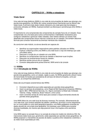 2
CAPITULO 01 - WANs e roteadores
Visão Geral
Uma rede de longa distância (WAN) é uma rede de comunicações de dados que abrange uma
grande área geográfica. As WANs têm várias características importantes que as diferem das
redes locais. A primeira lição deste módulo oferecerá uma visão geral das tecnologias e
protocolos utilizados em WANs. Explicará também as diferenças e semelhanças entre WANs e
redes locais.
É importante ter uma compreensão dos componentes da camada física de um roteador. Essa
compreensão cria uma base para outros conhecimentos e habilidades necessários para
configurar roteadores e gerenciar redes roteadas. Este módulo oferece um exame mais
detalhado dos componentes físicos internos e externos de um roteador. Ele também descreve
técnicas para conectar fisicamente as diversas interfaces dos roteadores.
Ao concluírem este módulo, os alunos deverão ser capazes de:
• Identificar as organizações responsáveis pelos padrões utilizados em WANs;
• Explicar a diferença entre uma WAN e uma rede local e o tipo de endereço que cada
uma delas utiliza;
• Descrever a função de um roteador em uma WAN;
• Identificar os componentes internos do roteador e descrever suas funções;
• Descrever as características físicas do roteador;
• Identificar portas comuns de um roteador;
• Conectar adequadamente portas Ethernet, WAN serial e de console
1.1 WANs
1.1.1 Introdução às WANs
Uma rede de longa distância (WAN) é uma rede de comunicações de dados que abrange uma
grande área geográfica, como um estado, região ou país. As WANs geralmente utilizam meios
de transmissão fornecidos por prestadoras de serviços de telecomunicações, como por
exemplo, as companhias telefônicas.
Estas são as principais características das WANs:
• Conectam dispositivos que estão separados por grandes áreas geográficas.
• Usam os serviços de prestadoras, como Regional Bell Operating Companies (RBOCs),
Sprint, MCI, VPM Internet Services, Inc. Alguns exemplos no Brasil são: Embratel,
Telemar, Intelig, Telefônica, Brasil Telecom, entre outras.
• Usam conexões seriais de vários tipos para acessar a largura de banda através de
grandes áreas geográficas.
Uma WAN difere de uma rede local de diversas maneiras. Por exemplo, diferentemente de
uma rede local, que conecta estações de trabalho, periféricos, terminais e outros dispositivos
em um único prédio ou outra área geográfica pequena, uma WAN estabelece conexões de
dados através de uma ampla área geográfica. As empresas usam WANs para conectar
diversas localidades, de maneira que seja possível trocar informações entre escritórios
distantes.
Uma WAN opera na camada física e na camada de enlace do modelo de referência OSI. Ela
interconecta redes locais que, geralmente, estão separadas por grandes áreas geográficas. As
WANs propiciam o intercâmbio de pacotes de dados e quadros entre roteadores e switches e
as redes locais suportadas por eles.
 