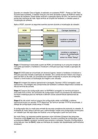 20
Quando um roteador Cisco é ligado, é realizado um autoteste (POST - Power-on Self Test).
Durante esse autoteste, o roteador executa uma série de testes a partir da ROM em todos os
módulos de hardware. Esses testes verificam a operação básica da CPU, da memória e das
portas das interfaces de rede. Após verificar as funções de hardware, o roteador passa à
inicialização do software.
Após o POST, ocorrem os seguintes eventos ocorrem durante a inicialização do roteador:
Etapa 1 O bootstrap é executado a partir da ROM. Um bootstrap é um conjunto simples de
instruções que testam o hardware e inicializam o IOS para que seja iniciada a operação do
roteador.
Etapa 2 O IOS pode ser encontrado em diversos lugares. testam o hardware e inicializam o
IOS para que seja iniciada a operação do roteador. Se o campo de boot indicar uma carga a
partir da flash ou da rede, os comandos boot system existentes no arquivo de configuração
indicam o nome exato e a localização da imagem a ser utilizada.
Etapa 3 A imagem do sistema operacional é carregada. Quando o IOS é carregado e está
operacional, uma listagem dos componentes de hardware e software disponíveis é exibida na
tela do terminal de console.
Etapa 4 O arquivo de configuração salvo na NVRAM é carregado na memória principal e
executado linha a linha. Os comandos de configuração iniciam os processos de roteamento,
fornecem endereços para as interfaces e definem outras características operacionais do
roteador.
Etapa 5 Se não existir nenhum arquivo de configuração válido na NVRAM, o sistema
operacional busca um servidor TFTP disponível. Se nenhum servidor TFTP for encontrado, o
diálogo de configuração (modo setup) é iniciado.
A configuração não é o modo para entrada de recursos complexos de protocolo no roteador. A
finalidade do modo Setup é permitir que o administrador instale uma configuração mínima para
um roteador que não seja capaz de localizar uma configuração a partir de outra fonte.
No modo Setup, as respostas padrão aparecem entre colchetes [ ] depois das perguntas.
Pressione a tecla Enter para usar esses padrões. Durante o processo de configuração, pode-
se pressionar Ctrl-C a qualquer momento para encerrar o processo. Quando a configuração é
encerrada por meio de Ctrl-C, todas as interfaces do roteador são desabilitadas (administrative
shutdown).
 