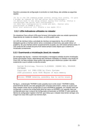 21
Quando o processo de configuração é concluído no modo Setup, são exibidas as seguintes
opções:
[0] Go to the IOS command prompt without saving this config. (Ir para
o prompt de comando do IOS sem salvar esta configuração.)
[1] Return back to the setup without saving this config. (Voltar à
configuração sem salvar esta configuração.)
[2] Save this configuration to nvram and exit. (Salvar esta
configuração na NVRAM e sair.)
Enter your selection [2]: (Digite a sua opção [2]:)
2.2.2 LEDs Indicadores utilizados no roteador
Os roteadores Cisco utilizam LEDs para fornecer informações sobre seu estado operacional.
Dependendo do modelo do roteador Cisco, os LEDs podem variar.
Um LED de interface indica a atividade da interface correspondente. Se um LED estiver
desligado quando a interface estiver ativa e conectada corretamente, isso pode indicar um
problema. Se uma interface estiver excessivamente ocupada, seu LED estará sempre aceso. O
LED verde de OK à direita da porta AUX estará sempre aceso depois que o sistema for
inicializado corretamente.
2.2.3 Examinando a inicialização (boot) do roteador
Os exemplos das figuras – mostram informações e mensagens exibidas durante inicialização.
Essas informações variam, dependendo das interfaces instaladas no roteador e da versão do
Cisco IOS. As telas exibidas nesse gráfico são apenas para referência e podem não refletir
exatamente o que é exibido na tela de console.
Na figura , a declaração "NVRAM invalid, possibly due to write erase" ("NVRAM inválida,
possivelmente devido a ter sido apagada pelo comando write erase"), indica ao usuário que
esse roteador ainda não foi configurado ou que a NVRAM foi apagada. Um roteador deve ser
configurado, o arquivo de configuração deve ser salvo na NVRAM e, em seguida, deve ser
configurado para usar o arquivo de configuração armazenado na NVRAM. O valor padrão de
fábrica do configuration register é 0x2102, que indica que o roteador deve tentar carregar uma
imagem do Cisco IOS a partir da memória flash.
 