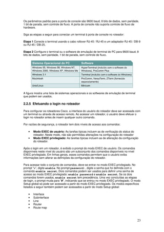23
Os parâmetros padrão para a porta de console são 9600 baud, 8 bits de dados, sem paridade,
1 bit de parada, sem controle de fluxo. A porta de console não suporta controle de fluxo de
hardware.
Siga as etapas a seguir para conectar um terminal à porta de console no roteador:
Etapa 1 Conecte o terminal usando o cabo rollover RJ-45 / RJ-45 e um adaptador RJ-45 / DB-9
ou RJ-45 / DB-25.
Etapa 2 Configure o terminal ou o software de emulação de terminal do PC para 9600 baud, 8
bits de dados, sem paridade, 1 bit de parada, sem controle de fluxo.
A figura mostra uma lista de sistemas operacionais e os softwares de emulação de terminal
que podem ser usados.
2.2.5 Efetuando o login no roteador
Para configurar os roteadores Cisco, a interface do usuário do roteador deve ser acessada com
um terminal ou através de acesso remoto. Ao acessar um roteador, o usuário deve efetuar o
login no roteador antes de inserir qualquer outro comando.
Por razões de segurança, o roteador tem dois níveis de acesso aos comandos:
• Modo EXEC de usuário: As tarefas típicas incluem as de verificação do status do
roteador. Neste modo, não são permitidas alterações na configuração do roteador
• Modo EXEC privilegiado: As tarefas típicas incluem as de alteração da configuração
do roteador.
Após o login em um roteador, é exibido o prompt do modo EXEC de usuário. Os comandos
disponíveis neste nível do usuário são um subconjunto dos comandos disponíveis no nível
EXEC privilegiado. Em linhas gerais, esses comandos permitem que o usuário exiba
informações sem alterar as definições da configuração do roteador.
Para acessar todo o conjunto de comandos, deve-se entrar no modo EXEC privilegiado. No
prompt ">", digite enable. No prompt password:, digite a senha que foi definida com o
comando enable secret. Dois comandos podem ser usados para definir uma senha de
acesso ao modo EXEC privilegiado: enable password e enable secret. Se os dois
comandos forem usados, enable secret tem precedência. Uma vez concluídas as etapas
de login, o prompt muda para "#", indicando que se entrou no modo EXEC privilegiado. O modo
Setup global só pode ser acessado a partir do modo EXEC privilegiado. Os modos específicos
listados a seguir também podem ser acessados a partir do modo Setup global:
• Interface
• Subinterface
• Line
• Router
• Route map
 