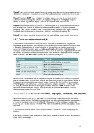 25
Etapa 3 Insira o horário atual, usando horas, minutos e segundos, conforme mostrado na figura
. O sistema indica que é necessário fornecer informações adicionais para concluir o comando.
Etapa 4 Pressione Ctrl-P (ou a seta para cima) para repetir a entrada de comando anterior
automaticamente. Em seguida, adicione um espaço e um ponto de interrogação (?) para
revelar os outros argumentos. Agora a entrada do comando pode ser concluída.
Etapa 5 O símbolo de acento circunflexo (^) e a mensagem de ajuda apresentada indicam um
erro. A posição do símbolo de acento circunflexo mostra onde está localizado o possível
problema. Para inserir a sintaxe correta, digite novamente o comando até o ponto onde está
localizado o símbolo de acento circunflexo e digite um ponto de interrogação (?).
Etapa 6 Insira o ano, usando a sintaxe correta, e pressione Enter para executar o comando.
2.2.7 Comandos avançados de edição
A interface do usuário inclui um modo de edição avançado, que oferece um conjunto de
funções de teclas de edição, que permitem que o usuário edite uma linha de comando durante
a digitação. As seqüências de teclas indicadas na figura podem ser usadas para mover o
cursor na linha de comando e fazer correções ou alterações. Embora o modo de edição
avançada esteja ativado automaticamente na versão atual do software, ele pode ser desativado
se interferir na interação com os scripts gravados. Para desativar o modo de edição avançada,
digite terminal no editing no prompt do modo EXEC privilegiado.
O conjunto de comandos de edição oferece um recurso de rolagem horizontal para comandos
que se estendem além de uma única linha da tela. Quando o cursor atinge a margem direita, a
linha de comando desloca-se dez espaços para a esquerda. Os dez primeiros caracteres da
linha não podem ser vistos, mas o usuário pode fazer a rolagem para trás e verificar a sintaxe
no início do comando. Para fazer a rolagem para trás, pressione Ctrl-B ou a seta para a
esquerda repetidamente até atingir o início da entrada do comando. Ctrl-A leva o usuário
diretamente de volta ao início da linha.
No exemplo mostrado na figura , a entrada do comando estende-se além de uma única linha.
Quando o cursor atinge o final da linha pela primeira vez, a linha é deslocada dez espaços para
a esquerda e exibida novamente. O cifrão ($) indica que a linha foi rolada para a esquerda.
Cada vez que o cursor alcança o final da linha, ela é deslocada novamente dez espaços para a
esquerda.
A saída na tela varia de acordo com o nível do software Cisco IOS e com a configuração do
roteador.
Ctrl-Z é um comando usado para sair do modo Setup, levando o usuário de volta ao prompt do
modo EXEC privilegiado.
 