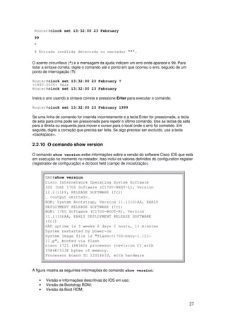 27
Router#clock set 13:32:00 23 February
99
^
% Entrada inválida detectada no marcador "^".
O acento circunflexo (^) e a mensagem da ajuda indicam um erro onde aparece o 99. Para
listar a sintaxe correta, digite o comando até o ponto em que ocorreu o erro, seguido de um
ponto de interrogação (?):
Router#clock set 13:32:00 23 February ?
<1993-2035> Year
Router#clock set 13:32:00 23 February
Insira o ano usando a sintaxe correta e pressione Enter para executar o comando.
Router#clock set 13:32:00 23 February 1999
Se uma linha de comando for inserida incorretamente e a tecla Enter for pressionada, a tecla
de seta para cima pode ser pressionada para repetir o último comando. Use as teclas de seta
para a direita ou esquerda para mover o cursor para o local onde o erro foi cometido. Em
seguida, digite a correção que precisa ser feita. Se algo precisar ser excluído, use a tecla
<backspace>.
2.2.10 O comando show version
O comando show version exibe informações sobre a versão do software Cisco IOS que está
em execução no momento no roteador. Isso inclui os valores definidos do configuration register
(registrador de configuração) e do boot field (campo de inicialização).
A figura mostra as seguintes informações do comando show version:
• Versão e informações descritivas do IOS em uso;
• Versão da Bootstrap ROM;
• Versão da Boot ROM;
 