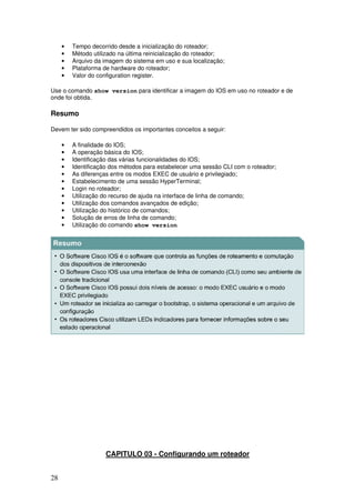 28
• Tempo decorrido desde a inicialização do roteador;
• Método utilizado na última reinicialização do roteador;
• Arquivo da imagem do sistema em uso e sua localização;
• Plataforma de hardware do roteador;
• Valor do configuration register.
Use o comando show version para identificar a imagem do IOS em uso no roteador e de
onde foi obtida.
Resumo
Devem ter sido compreendidos os importantes conceitos a seguir:
• A finalidade do IOS;
• A operação básica do IOS;
• Identificação das várias funcionalidades do IOS;
• Identificação dos métodos para estabelecer uma sessão CLI com o roteador;
• As diferenças entre os modos EXEC de usuário e privilegiado;
• Estabelecimento de uma sessão HyperTerminal;
• Login no roteador;
• Utilização do recurso de ajuda na interface de linha de comando;
• Utilização dos comandos avançados de edição;
• Utilização do histórico de comandos;
• Solução de erros de linha de comando;
• Utilização do comando show version
CAPITULO 03 - Configurando um roteador
 