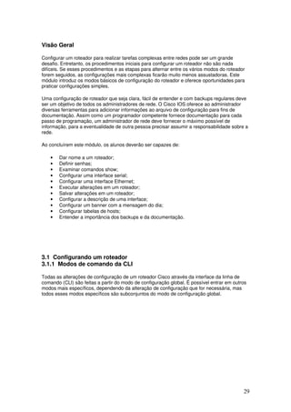 29
Visão Geral
Configurar um roteador para realizar tarefas complexas entre redes pode ser um grande
desafio. Entretanto, os procedimentos iniciais para configurar um roteador não são nada
difíceis. Se esses procedimentos e as etapas para alternar entre os vários modos do roteador
forem seguidos, as configurações mais complexas ficarão muito menos assustadoras. Este
módulo introduz os modos básicos de configuração do roteador e oferece oportunidades para
praticar configurações simples.
Uma configuração de roteador que seja clara, fácil de entender e com backups regulares deve
ser um objetivo de todos os administradores de rede. O Cisco IOS oferece ao administrador
diversas ferramentas para adicionar informações ao arquivo de configuração para fins de
documentação. Assim como um programador competente fornece documentação para cada
passo de programação, um administrador de rede deve fornecer o máximo possível de
informação, para a eventualidade de outra pessoa precisar assumir a responsabilidade sobre a
rede.
Ao concluírem este módulo, os alunos deverão ser capazes de:
• Dar nome a um roteador;
• Definir senhas;
• Examinar comandos show;
• Configurar uma interface serial;
• Configurar uma interface Ethernet;
• Executar alterações em um roteador;
• Salvar alterações em um roteador;
• Configurar a descrição de uma interface;
• Configurar um banner com a mensagem do dia;
• Configurar tabelas de hosts;
• Entender a importância dos backups e da documentação.
3.1 Configurando um roteador
3.1.1 Modos de comando da CLI
Todas as alterações de configuração de um roteador Cisco através da interface da linha de
comando (CLI) são feitas a partir do modo de configuração global. É possível entrar em outros
modos mais específicos, dependendo da alteração de configuração que for necessária, mas
todos esses modos específicos são subconjuntos do modo de configuração global.
 