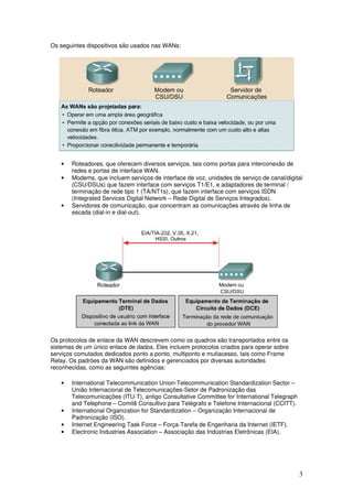 3
Os seguintes dispositivos são usados nas WANs:
• Roteadores, que oferecem diversos serviços, tais como portas para interconexão de
redes e portas de interface WAN.
• Modems, que incluem serviços de interface de voz, unidades de serviço de canal/digital
(CSU/DSUs) que fazem interface com serviços T1/E1, e adaptadores de terminal /
terminação de rede tipo 1 (TA/NT1s), que fazem interface com serviços ISDN
(Integrated Services Digital Network – Rede Digital de Serviços Integrados).
• Servidores de comunicação, que concentram as comunicações através de linha de
escada (dial-in e dial-out).
Os protocolos de enlace da WAN descrevem como os quadros são transportados entre os
sistemas de um único enlace de dados. Eles incluem protocolos criados para operar sobre
serviços comutados dedicados ponto a ponto, multiponto e mutiacesso, tais como Frame
Relay. Os padrões da WAN são definidos e gerenciados por diversas autoridades
reconhecidas, como as seguintes agências:
• International Telecommunication Union-Telecommunication Standardization Sector –
União Internacional de Telecomunicações-Setor de Padronização das
Telecomunicações (ITU-T), antigo Consultative Committee for International Telegraph
and Telephone – Comitê Consultivo para Telégrafo e Telefone Internacional (CCITT).
• International Organization for Standardization – Organização Internacional de
Padronização (ISO).
• Internet Engineering Task Force – Força-Tarefa de Engenharia da Internet (IETF).
• Electronic Industries Association – Associação das Indústrias Eletrônicas (EIA).
 