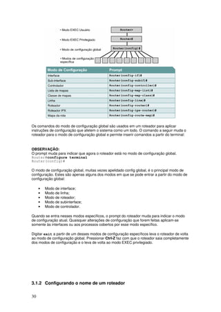 30
Os comandos do modo de configuração global são usados em um roteador para aplicar
instruções de configuração que afetem o sistema como um todo. O comando a seguir muda o
roteador para o modo de configuração global e permite inserir comandos a partir do terminal:
OBSERVAÇÃO:
O prompt muda para indicar que agora o roteador está no modo de configuração global.
Router#configure terminal
Router(config)#
O modo de configuração global, muitas vezes apelidado config global, é o principal modo de
configuração. Estes são apenas alguns dos modos em que se pode entrar a partir do modo de
configuração global:
• Modo de interface;
• Modo de linha;
• Modo de roteador;
• Modo de subinterface;
• Modo de controlador.
Quando se entra nesses modos específicos, o prompt do roteador muda para indicar o modo
de configuração atual. Quaisquer alterações de configuração que forem feitas aplicam-se
somente às interfaces ou aos processos cobertos por esse modo específico.
Digitar exit a partir de um desses modos de configuração específicos leva o roteador de volta
ao modo de configuração global. Pressionar Ctrl-Z faz com que o roteador saia completamente
dos modos de configuração e o leva de volta ao modo EXEC privilegiado.
3.1.2 Configurando o nome de um roteador
 