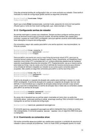 31
Uma das primeiras tarefas de configuração é dar um nome exclusivo ao roteador. Essa tarefa é
realizada no modo de configuração global usando os seguintes comandos:
Router(config)#hostname Tokyo
Tokyo(config)#
Assim que a tecla Enter é pressionada, o prompt muda, passando do nome do host padrão
(Router) para o nome do host recém-configurado, que, neste exemplo, é Tokyo.
3.1.3 Configurando senhas de roteador
As senhas restringem o acesso aos roteadores. Sempre se deve configurar senhas para as
linhas do terminal virtual e para a linha do console. As senhas também são usadas para
controlar o acesso ao modo EXEC privilegiado, para que apenas usuários autorizados possam
fazer alterações no arquivo de configuração.
Os comandos a seguir são usados para definir uma senha opcional, mas recomendável, na
linha do console:
Router(config)#line console 0
Router(config-line)#password <senha>
Router(config-line)#login
Deve-se definir uma senha em uma ou mais linhas de terminal virtual (VTY), para que os
usuários tenham acesso remoto ao roteador usando Telnet. Geralmente, os roteadores Cisco
suportam cinco linhas VTY numeradas de 0 a 4, embora diferentes plataformas de hardware
suportem quantidades diferentes de conexões VTY. Freqüentemente, usa-se a mesma senha
para todas as linhas, mas às vezes uma linha é definida de maneira exclusiva para oferecer
uma entrada de fall-back (respaldo) ao roteador se as outras quatro conexões estiverem
ocupadas. São usados os seguintes comandos para definir a senha nas linhas VTY:
Router(config)#line vty 0 4
Router(config-line)#password <senha>
Router(config-line)#login
A senha de ativação e o segredo de ativação são usados para restringir o acesso ao modo
EXEC privilegiado. A senha de ativação só é usada se o segredo de ativação não tiver sido
definido. É recomendável que o segredo de ativação esteja sempre ativado e seja sempre
usado, já que ele é criptografado e a senha de ativação não é. Estes são os comandos usados
para definir as senhas de ativação:
Router(config)#enable password <senha>
Router(config)#enable secret <senha>
Às vezes não é desejável que as senhas sejam mostradas em texto claro na saída dos
comandos show running-config ou show startup-config. Este comando é usado para
criptografar as senhas na saída da configuração:
Router(config)#service password-encryption
O comando service password-encryption aplica criptografia fraca a todas as senhas
não criptografadas. O comando enable secret <senha> usa um algoritmo MD5 forte para
a criptografia.
3.1.4 Examinando os comandos show
Há muitos comandos show que podem ser usados para examinar o conteúdo de arquivos do
roteador e para a solução de problemas. Tanto no modo EXEC privilegiado quanto no modo
 