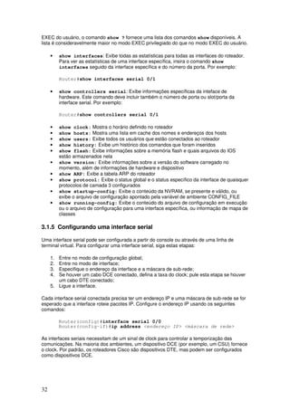 32
EXEC do usuário, o comando show ? fornece uma lista dos comandos show disponíveis. A
lista é consideravelmente maior no modo EXEC privilegiado do que no modo EXEC do usuário.
• show interfaces: Exibe todas as estatísticas para todas as interfaces do roteador.
Para ver as estatísticas de uma interface específica, insira o comando show
interfaces seguido da interface específica e do número da porta. Por exemplo:
Router#show interfaces serial 0/1
• show controllers serial: Exibe informações específicas da inteface de
hardware. Este comando deve incluir também o número de porta ou slot/porta da
interface serial. Por exemplo:
Router#show controllers serial 0/1
• show clock: Mostra o horário definido no roteador
• show hosts: Mostra uma lista em cache dos nomes e endereços dos hosts
• show users: Exibe todos os usuários que estão conectados ao roteador
• show history: Exibe um histórico dos comandos que foram inseridos
• show flash: Exibe informações sobre a memória flash e quais arquivos do IOS
estão armazenados nela
• show version: Exibe informações sobre a versão do software carregado no
momento, além de informações de hardware e dispositivo
• show ARP: Exibe a tabela ARP do roteador
• show protocol: Exibe o status global e o status específico da interface de quaisquer
protocolos de camada 3 configurados
• show startup-config: Exibe o conteúdo da NVRAM, se presente e válido, ou
exibe o arquivo de configuração apontado pela variável de ambiente CONFIG_FILE
• show running-config: Exibe o conteúdo do arquivo de configuração em execução
ou o arquivo de configuração para uma interface específica, ou informação de mapa de
classes
3.1.5 Configurando uma interface serial
Uma interface serial pode ser configurada a partir do console ou através de uma linha de
terminal virtual. Para configurar uma interface serial, siga estas etapas:
1. Entre no modo de configuração global;
2. Entre no modo de interface;
3. Especifique o endereço da interface e a máscara de sub-rede;
4. Se houver um cabo DCE conectado, defina a taxa do clock; pule esta etapa se houver
um cabo DTE conectado;
5. Ligue a interface.
Cada interface serial conectada precisa ter um endereço IP e uma máscara de sub-rede se for
esperado que a interface roteie pacotes IP. Configure o endereço IP usando os seguintes
comandos:
Router(config)#interface serial 0/0
Router(config-if)#ip address <endereço IP> <máscara de rede>
As interfaces seriais necessitam de um sinal de clock para controlar a temporização das
comunicações. Na maioria dos ambientes, um dispositivo DCE (por exemplo, um CSU) fornece
o clock. Por padrão, os roteadores Cisco são dispositivos DTE, mas podem ser configurados
como dispositivos DCE.
 