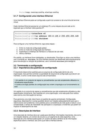 34
Router#copy running-config startup-config
3.1.7 Configurando uma interface Ethernet
Uma interface Ethernet pode ser configurada a partir do console ou de uma linha de terminal
virtual.
Cada interface Ethernet precisa ter um endereço IP e uma máscara de sub-rede se for
esperado que a interface roteie pacotes IP.
Para configurar uma interface Ethernet, siga estas etapas:
1. Entre no modo de configuração global;
2. Entre no modo de configuração da interface;
3. Especifique o endereço da interface e a máscara de sub-rede;
4. Ative a interface.
Por padrão, as interfaces ficam desligadas, ou desativadas. Para ligar ou ativar uma interface,
use o comando no shutdown. Se uma interface precisar ser desativada administrativamente
para manutenção ou solução de problemas, use o comando shutdown para desligá-la.
3.2 Terminando a configuração
3.2.1 Importância dos padrões de configuração
É importante desenvolver padrões para os arquivos de configuração dentro de uma
organização. Isso permite controlar a quantidade de arquivos de configuração que devem ser
mantidos, e como e onde esses arquivos são armazenados.
Um padrão é um conjunto de regras ou procedimentos que são amplamente utilizados ou são
especificados oficialmente. Sem padrões em uma organização, uma rede pode ficar caótica
caso ocorra uma interrupção do serviço.
Para gerenciar uma rede, deve haver um padrão de suporte centralizado. Configuração,
segurança, desempenho e outras questões devem ser tratados adequadamente para que a
rede funcione sem problemas. Criar padrões para a consistência da rede ajuda a reduzir a sua
complexidade, o tempo de inatividade não planejado e a exposição a incidentes que podem ter
impacto no desempenho da rede.
3.2.2 Descrições de interface
Uma descrição de interface deve ser usada para identificar informações importantes, tais como
um roteador distante, um número de circuito ou um segmento de rede específico. Uma
descrição de uma interface pode ajudar um usuário da rede a lembrar-se de informações
específicas sobre a interface, tais como qual rede a interface atende.
 
