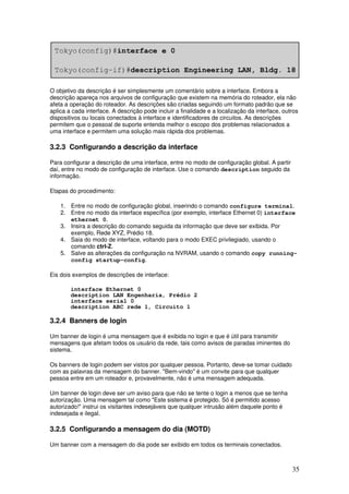 35
O objetivo da descrição é ser simplesmente um comentário sobre a interface. Embora a
descrição apareça nos arquivos de configuração que existem na memória do roteador, ela não
afeta a operação do roteador. As descrições são criadas seguindo um formato padrão que se
aplica a cada interface. A descrição pode incluir a finalidade e a localização da interface, outros
dispositivos ou locais conectados à interface e identificadores de circuitos. As descrições
permitem que o pessoal de suporte entenda melhor o escopo dos problemas relacionados a
uma interface e permitem uma solução mais rápida dos problemas.
3.2.3 Configurando a descrição da interface
Para configurar a descrição de uma interface, entre no modo de configuração global. A partir
daí, entre no modo de configuração de interface. Use o comando description seguido da
informação.
Etapas do procedimento:
1. Entre no modo de configuração global, inserindo o comando configure terminal.
2. Entre no modo da interface específica (por exemplo, interface Ethernet 0) interface
ethernet 0.
3. Insira a descrição do comando seguida da informação que deve ser exibida. Por
exemplo, Rede XYZ, Prédio 18.
4. Saia do modo de interface, voltando para o modo EXEC privilegiado, usando o
comando ctrl-Z.
5. Salve as alterações da configuração na NVRAM, usando o comando copy running-
config startup-config.
Eis dois exemplos de descrições de interface:
interface Ethernet 0
description LAN Engenharia, Prédio 2
interface serial 0
description ABC rede 1, Circuito 1
3.2.4 Banners de login
Um banner de login é uma mensagem que é exibida no login e que é útil para transmitir
mensagens que afetam todos os usuário da rede, tais como avisos de paradas iminentes do
sistema.
Os banners de login podem ser vistos por qualquer pessoa. Portanto, deve-se tomar cuidado
com as palavras da mensagem do banner. "Bem-vindo" é um convite para que qualquer
pessoa entre em um roteador e, provavelmente, não é uma mensagem adequada.
Um banner de login deve ser um aviso para que não se tente o login a menos que se tenha
autorização. Uma mensagem tal como "Este sistema é protegido. Só é permitido acesso
autorizado!" instrui os visitantes indesejáveis que qualquer intrusão além daquele ponto é
indesejada e ilegal.
3.2.5 Configurando a mensagem do dia (MOTD)
Um banner com a mensagem do dia pode ser exibido em todos os terminais conectados.
 