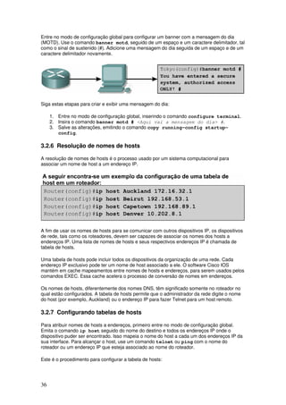 36
Entre no modo de configuração global para configurar um banner com a mensagem do dia
(MOTD). Use o comando banner motd, seguido de um espaço e um caractere delimitador, tal
como o sinal de sustenido (#). Adicione uma mensagem do dia seguida de um espaço e de um
caractere delimitador novamente.
Siga estas etapas para criar e exibir uma mensagem do dia:
1. Entre no modo de configuração global, inserindo o comando configure terminal.
2. Insira o comando banner motd # <Aqui vai a mensagem do dia> #.
3. Salve as alterações, emitindo o comando copy running-config startup-
config.
3.2.6 Resolução de nomes de hosts
A resolução de nomes de hosts é o processo usado por um sistema computacional para
associar um nome de host a um endereço IP.
A fim de usar os nomes de hosts para se comunicar com outros dispositivos IP, os dispositivos
de rede, tais como os roteadores, devem ser capazes de associar os nomes dos hosts a
endereços IP. Uma lista de nomes de hosts e seus respectivos endereços IP é chamada de
tabela de hosts.
Uma tabela de hosts pode incluir todos os dispositivos da organização de uma rede. Cada
endereço IP exclusivo pode ter um nome de host associado a ele. O software Cisco IOS
mantém em cache mapeamentos entre nomes de hosts e endereços, para serem usados pelos
comandos EXEC. Essa cache acelera o processo de conversão de nomes em endereços.
Os nomes de hosts, diferentemente dos nomes DNS, têm significado somente no roteador no
qual estão configurados. A tabela de hosts permite que o administrador da rede digite o nome
do host (por exemplo, Auckland) ou o endereço IP para fazer Telnet para um host remoto.
3.2.7 Configurando tabelas de hosts
Para atribuir nomes de hosts a endereços, primeiro entre no modo de configuração global.
Emita o comando ip host seguido do nome do destino e todos os endereços IP onde o
dispositivo puder ser encontrado. Isso mapeia o nome do host a cada um dos endereços IP da
sua interface. Para alcançar o host, use um comando telnet ou ping com o nome do
roteador ou um endereço IP que esteja associado ao nome do roteador.
Este é o procedimento para configurar a tabela de hosts:
 