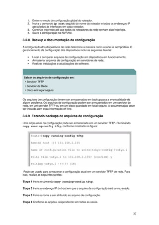 37
1. Entre no modo de configuração global do roteador.
2. Insira o comando ip host seguido do nome do roteador e todos os endereços IP
associados às interfaces em cada roteador.
3. Continue inserindo até que todos os roteadores da rede tenham sido inseridos.
4. Salve a configuração na NVRAM.
3.2.8 Backup e documentação da configuração
A configuração dos dispositivos de rede determina a maneira como a rede se comportará. O
gerenciamento da configuração dos dispositivos inclui as seguintes tarefas:
• Listar e comparar arquivos de configuração em dispositivos em funcionamento;
• Armazenar arquivos de configuração em servidores de rede;
• Realizar instalações e atualizações de software.
Os arquivos de configuração devem ser armazenados em backup para a eventualidade de
algum problema. Os arquivos de configuração podem ser armazenados em um servidor de
rede, em um servidor TFTP ou em um disco guardado em local seguro. A documentação deve
ser incluída com essa informação off-line.
3.2.9 Fazendo backups de arquivos de configuração
Uma cópia atual da configuração pode ser armazenada em um servidor TFTP. O comando
copy running-config tftp, conforme mostrado na figura:
Pode ser usado para armazenar a configuração atual em um servidor TFTP de rede. Para
isso, realize as seguintes tarefas:
Etapa 1 Insira o comando copy running-config tftp.
Etapa 2 Insira o endereço IP do host em que o arquivo de configuração será armazenado.
Etapa 3 Insira o nome a ser atribuído ao arquivo de configuração.
Etapa 4 Confirme as opções, respondendo sim todas as vezes.
 