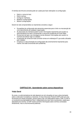 39
A interface da linha de comando pode ser usada para fazer alterações na configuração:
• Definir o nome do host;
• Definir senhas;
• Configurar interfaces;
• Modificar configurações;
• Mostrar configurações.
Devem ter sido compreendidos os importantes conceitos a seguir:
• Os padrões de configuração são elementos essenciais para o êxito na manutenção de
uma rede eficiente por qualquer organização.
• As descrições de interfaces podem conter informações importantes para ajudar os
administradores de rede a compreender e solucionar problemas em suas redes.
• Os banners de login e as mensagens do dia oferecem informações aos usuário no
momento de efetuar login no roteador.
• A resolução de nomes de hosts converte nomes em endereços IP, que serão utilizados
pelo roteador.
• O backup e a documentação da configuração são extremamente importantes para
manter uma rede funcionando sem problemas.
CAPITULO 04 - Aprendendo sobre outros dispositivos
Visão Geral
Às vezes, os administradores de rede deparam-se com situações em que a documentação
sobre a rede está incompleta ou imprecisa. O Cisco Discovery Protocol (CDP) pode ser uma
ferramenta útil nessas situações, porque ajuda a dar uma idéia básica sobre a rede. O CDP é
um protocolo de propriedade da Cisco, independente de meio físico e protocolos, usado para
descoberta de vizinhos. O CDP mostra somente informações sobre vizinhos conectados
diretamente, mas é uma ferramenta poderosa.
 