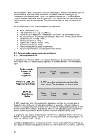 40
Em muitos casos, após a configuração inicial de um roteador, é difícil ou inconveniente para um
administrador de rede conectar-se diretamente ao roteador para efetuar alterações de
configuração ou outras atividades. Telnet é um aplicativo baseado em TCP/IP que permite
conexão remota à interface de linha de comando (CLI) do roteador para fins de configuração,
monitoramento e solução de problemas. É uma ferramenta essencial para o profissional de
redes.
Ao concluírem este módulo, os alunos deverão ser capazes de:
• Ativar e desativar o CDP;
• Usar o comando show cdp neighbors;
• Determinar quais dispositivos vizinhos estão conectados a quais interfaces locais;
• Reunir informações de endereços de rede sobre dispositivos vizinhos usando o CDP;
• Estabelecer uma conexão Telnet;
• Verificar uma conexão Telnet;
• Desconectar-se de uma sessão Telnet;
• Suspender uma sessão Telnet;
• Realizar testes alternativos de conectividade;
• Solucionar problemas de conexões de terminais remotos.
4.1 Descobrindo e conectando-se a vizinhos
4.1.1 Introdução ao CDP
O Cisco Discovery Protocol (CDP) é um protocolo de camada 2 que conecta os protocolos
inferiores de meio físico e os protocolos superiores de camadas de rede, como mostrado na
figura .
O CDP é usado para obter informações sobre dispositivos vizinhos, tais como os tipos de
dispositivos conectados, as interfaces dos roteadores às quais eles estão conectados, as
interfaces usadas para fazer as conexões e os números dos modelos dos dispositivos. O CDP
é independente de meio físico e de protocolo, e funciona em todos os equipamentos da Cisco
através do SNAP (Subnetwork Access Protocol – Protocolo de Acesso à Sub-rede).
O lançamento mais recente desse protocolo é o CDP versão 2 (CDPv2). O Cisco IOS (versão
12.0(3)T ou posterior) suporta o CDPv2. O CDP versão 1 (CDPv1) está ativado por padrão no
Cisco IOS (versões 10.3 a 12.0(3)T).
Quando um dispositivo Cisco é inicializado, o CDP é iniciado automaticamente, permitindo que
esse dispositivo detecte os dispositivos vizinhos que também estiverem executando o CDP. Ele
 