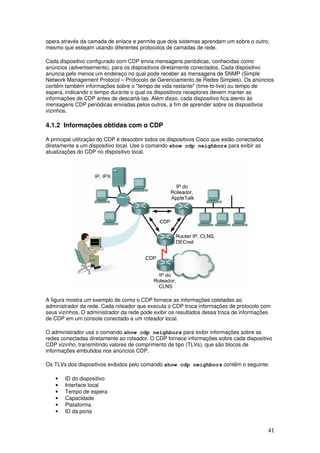 41
opera através da camada de enlace e permite que dois sistemas aprendam um sobre o outro,
mesmo que estejam usando diferentes protocolos de camadas de rede.
Cada dispositivo configurado com CDP envia mensagens periódicas, conhecidas como
anúncios (advertisements), para os dispositivos diretamente conectados. Cada dispositivo
anuncia pelo menos um endereço no qual pode receber as mensagens de SNMP (Simple
Network Management Protocol – Protocolo de Gerenciamento de Redes Simples). Os anúncios
contêm também informações sobre o "tempo de vida restante" (time-to-live) ou tempo de
espera, indicando o tempo durante o qual os dispositivos receptores devem manter as
informações de CDP antes de descartá-las. Além disso, cada dispositivo fica atento às
mensagens CDP periódicas enviadas pelos outros, a fim de aprender sobre os dispositivos
vizinhos.
4.1.2 Informações obtidas com o CDP
A principal utilização do CDP é descobrir todos os dispositivos Cisco que estão conectados
diretamente a um dispositivo local. Use o comando show cdp neighbors para exibir as
atualizações do CDP no dispositivo local.
A figura mostra um exemplo de como o CDP fornece as informações coletadas ao
administrador da rede. Cada roteador que executa o CDP troca informações de protocolo com
seus vizinhos. O administrador da rede pode exibir os resultados dessa troca de informações
de CDP em um console conectado a um roteador local.
O administrador usa o comando show cdp neighbors para exibir informações sobre as
redes conectadas diretamente ao roteador. O CDP fornece informações sobre cada dispositivo
CDP vizinho, transmitindo valores de comprimento de tipo (TLVs), que são blocos de
informações embutidos nos anúncios CDP.
Os TLVs dos dispositivos exibidos pelo comando show cdp neighbors contêm o seguinte:
• ID do dispositivo
• Interface local
• Tempo de espera
• Capacidade
• Plataforma
• ID da porta
 
