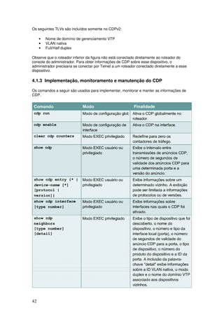 42
Os seguintes TLVs são incluídos somente no CDPv2:
• Nome de domínio de gerenciamento VTP
• VLAN nativa
• Full/Half duplex
Observe que o roteador inferior da figura não está conectado diretamente ao roteador do
console do administrador. Para obter informações de CDP sobre esse dispositivo, o
administrador precisaria se conectar por Telnet a um roteador conectado diretamente a esse
dispositivo.
4.1.3 Implementação, monitoramento e manutenção do CDP
Os comandos a seguir são usados para implementar, monitorar e manter as informações de
CDP.
 
