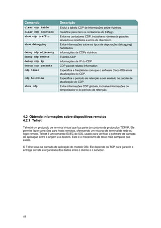 44
4.2 Obtendo informações sobre dispositivos remotos
4.2.1 Telnet
Telnet é um protocolo de terminal virtual que faz parte do conjunto de protocolos TCP/IP. Ele
permite fazer conexões para hosts remotos, oferecendo um recurso de terminal de rede ou
login remoto. Telnet é um comando EXEC do IOS, usado para verificar o software da camada
de aplicação entre a origem e o destino. Este é o mecanismo de teste mais completo que
existe.
O Telnet atua na camada de aplicação do modelo OSI. Ele depende do TCP para garantir a
entrega correta e organizada dos dados entre o cliente e o servidor.
 