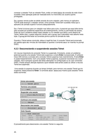 46
conectar o roteador York ao roteador Paris, então um teste básico da conexão da rede é bem
sucedido. Essa operação pode ser realizada tanto no nível EXEC do usuário quanto
privilegiado.
Se o acesso remoto puder se obtido através de outro roteador, pelo menos um aplicativo
TCP/IP pode alcançar o roteador remoto. Uma conexão Telnet bem sucedida indica que o
aplicativo de camada superior funciona adequadamente.
Se o Telnet funcionar para um roteador mas falhar para outro, é possível que essa falha tenha
sido causada por problemas específicos de endereçamento, nomes ou permissão de acesso.
Pode ser que o problema esteja neste roteador ou no roteador que falhou como destino do
Telnet. Neste caso, o passo seguinte é tentar usar o ping, que é abordado mais adiante nesta
lição. O ping permite testar as conexões ponta a ponta na camada de rede.
Quando o Telnet estiver concluído, efetue o logoff do host. A conexão Telnet será encerrada
por padrão após dez minutos de inatividade ou quando o comando exit for inserido no prompt
EXEC.
4.2.3 Desconectando e suspendendo sessões Telnet
Um recurso importante do comando Telnet é a suspensão. Entretanto, existe um problema
potencial quando uma sessão Telnet está suspensa e a tecla Enter é pressionada. O software
Cisco IOS reinicia a conexão até a conexão Telnet suspensa mais recentemente. A tecla Enter
é usada freqüentemente. Com uma sessão Telnet suspensa, é possível reconectar-se a outro
roteador. Isso é perigoso quando são feitas alterações na configuração ou ao usar comandos
EXEC. Preste sempre atenção especial a qual roteador está sendo usado ao utilizar o recurso
Telnet de suspensão.
Uma sessão é suspensa durante um tempo limitado; para reiniciar uma sessão Telnet que foi
suspensa, basta pressionar Enter. O comando show sessions mostra quais sessões Telnet
estão ocorrendo.
O procedimento para desconectar uma sessão Telnet é o seguinte:
 